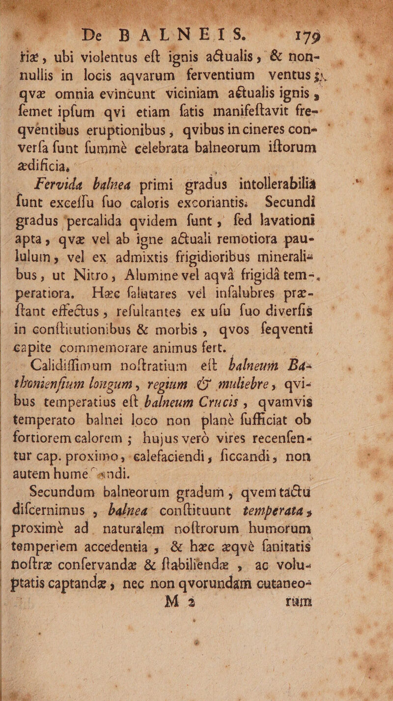 femet ipfum qvi etiam fatis manifeftavit fre- qvéntibus eruptionibus , qvibus in cineres con- vería funt fummé ndis balneorum iflorum Fervida balnea primi gradus ittollerabilia apta, qva vel ab igne a&amp;uaii remotiora pau. lulum ;. vel ex. admixtis frigidioribus mineralia peratiora, Hzc falutares. vel infalubres prz- Ítant effe&amp;us , refultantes ex ufu fuo diverfis in conílirutionibus &amp; morbis , qvos feqventi Calidiffimum noftratium eft. balneum. Bas tbonienftum longum , regium C muliebre , qvi- bus temperatius eft balneum Crucis ,, qvamvis temperato balnei loco non plan? fufficiat ob fortiorem calorem ; hujus veró vires recenfen- tur cap. proximo; : :ealefaciendi , Íiccandi, non autem hume ' «ndi. Secundum balneorum gradum , qvem C * proximé ad. naturálem noftrorum humorum temperiem accedentia ; &amp; hzc eqvé fanitatis bofirz confervande &amp; flabiliende , ac volu- | M 3 rüm *