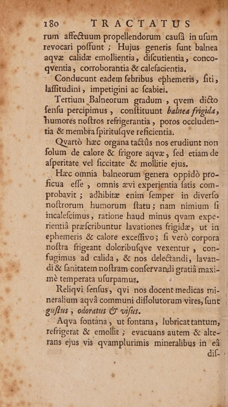 revocari poffunt ;. Hujus. generis funt balnea aqva calida emollientia, difcutientia, conco- qventia, corroborantia &amp; calefacientia. | -.' Conducunt eadem febribus ebhemeris ; fiti; laffitudini, impetigini ac fcabiei. d Tertium Balneorum gradum., qvem di&amp;o humores noftros refrigerantia , poros occluden- tia &amp; membra fpiritufíqve reficientia. . Quartó hzc organa ta&amp;tüs nos erudiunt non folum de calore &amp; frigore aqvz , fed. etiam de afperitate vel ficcitate &amp; mollitie ejus. .,, Hzc omnia balneorum genera oppidó pro- ficua effe , omnis zvi experientia fatis com- probavit ; adhibite enim femper in diverío noftrorum humorum ftatu; nam nimium fi incalefcimus , ratione haud minus qvam expe- rientià przfcribuntur lavationes frigide, ut in ephemeris &amp; calore exceffivo; fi veró corpora noftra frigeant doloribufqve vexentur , con- fugimus ad calida, &amp; nos dele&amp;andi, lavan-- di &amp; fanitatem noftram confervandi gratià maxi- mé temperata ufürpamus, Reliqvi fenfus, qvi nos docent medicas mi- neraliam aqvà communi diffolutorum vires, funt. | gujlus , odoratus C vifus. FPE. NEUE . Aqva fontana, ut fontana, lubricattantum, refrigerat &amp; emollit ; evacuans autem &amp; alte- rans ejus vis qvamplurimis mineralibus in is | | dif- : *