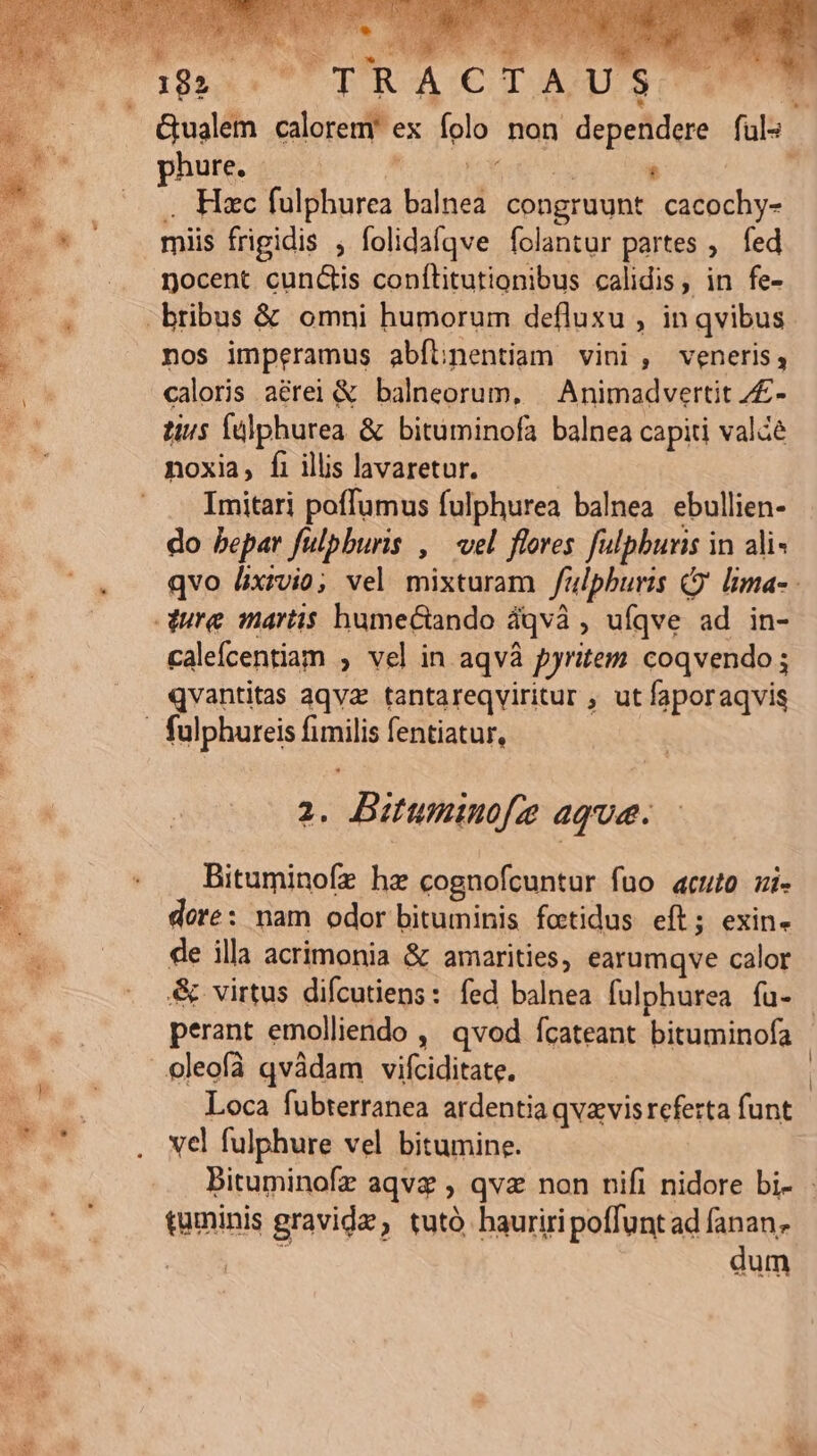 xt QUMPE up pia U DRACIAq SU Gualem calorem ex folo non dependere füls phure, M MM : . Hxc fulphurea balnea. congruunt cacochy- miis frigidis ; folidafqve folantur partes ,. fed nocent cunctis conflitutionibus calidis, in fe- -bribus &amp; omni humorum defluxu , in qvibus nos imperamus abílnentiam vini, veneris, caloris aérei &amp; balneorum, | Animadvertit /£- tius Íülphurea &amp; bituminofa balnea capiti valde noxia, fi illis lavaretur. | .— Imitari poffumus fulphurea balnea ebullien- do bepar fulpburis , ^ vel flores fulphbunis in ali qvo lixivio; vel mixturam /ulphburis Cj lima- dure martis humectando dqvà , uíqve ad in- caleícentiam , vel in aqvà pyritem coqvendo ; qvantitas aqva. tantareqviritur , ut faporaqvis | fulphureis fimilis fentiatur, 2. Bituminofez aque. Bituminofz hz cognofcuntur fuo acuto ui- dore: nam odor bituminis fotidus eft; exin- de illa acrimonia &amp; amarities, earumqve calor &amp; virtus difcutiens: fed balnea fulphurea fu- - perant emolliendo ,' qvod fcateant bituminofa | ..:oleofà qvàdam vifciditate. | Loca fubterranea ardentiaqvavis referta funt vel fulphure vel bitumine. Bituminofz aqvz , qvz non nifi nidore bi- taminis gravida, tutàó hauriri poffuntad fanan. EE PARES dum