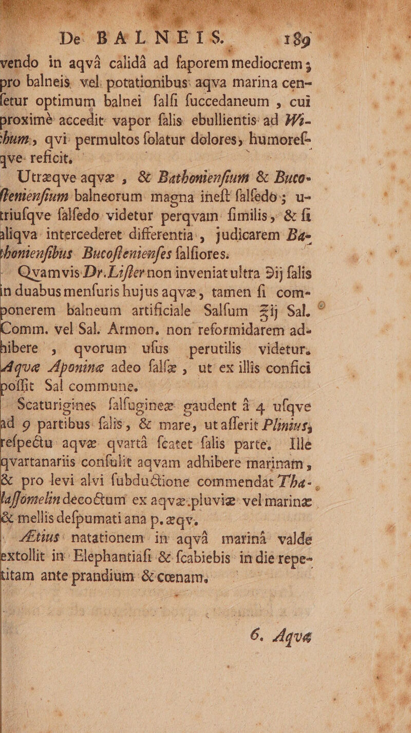 ds | 5:189 rw in aqvà cálidà ad ci E edisduns ; pro balneis wel: potationibus: aqva marina cen- etur optimum balnei falfi fuccedaneum , cui Droximé accedit: vapor falis: ebullientis ad 377- bum, qvi permultos folatur dolores; nies jve-reficit, —— . Utrzqveaqve , &amp; Bathonierf um &amp; Buco- fleniénfium balneorum: magna ineft falfedo:;. u- triufqve falfedo. videtar perqvam. fimilis , &amp;f liqva: intercederet differentia , judicarem Ba- bmi bus. Bucoflemeufes falfiores. Qvamvis Dr. Lzf]ernon inveniatultra 2j falis i duabus menfuris hujusaqvz , tamen fi. com- ponerem balneum artificiale Salfum Zij Sal. Comm. vel Sal. Armon. non reformidarem ad- ibere , qvorum wíus perutilis videtur, que Aponine adeo fale , ut ex illis confici offit Sal commune. -Scaturigines falfuginez- gaudent 3 4 ufqve d 9 partibus. falis, &amp; mare, utafferit Plus; efpectu. aqve. qvartà fcatet falis parte, — Ille qvartanariis confulit aqvam adhibere marinam , | pro levi alvi fubductione commendat Ta- X mellis defpumati ana p. qv. ZEtius: natationem. in aqvà marinà valde xtollit in Elephantiafi &amp; fcabiebis: in die repe- itam ante prandium. e cenam. | e |6. Aqua