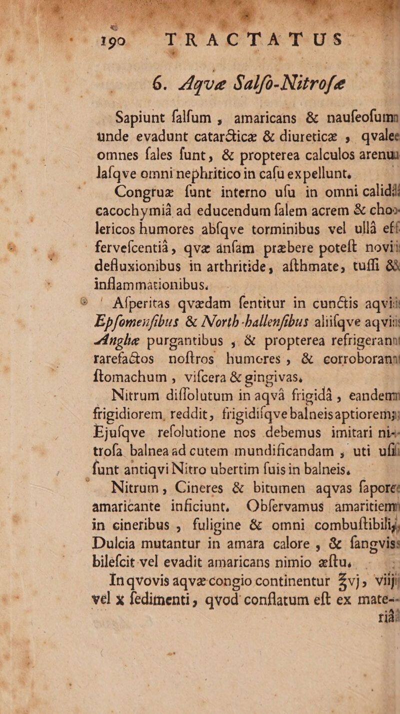 P1 ER TRACTATUS — 6. Aqua Salfo-Nitrofee | Sapiunt falfum , amaricans &amp; naufeofumm unde evadunt catarctice &amp; diuretice , qvalee omnes fales funt, &amp; propterea calculos arenui laíqve omni nephritico in cafu ex pellunt, i Congruz Ííunt interno ufu in omni calidi cacochymià ad educendum falem acrem &amp; cho» lericos humores abíqve torminibus vel ullà eff fervefcentià, qva ánfám praebere poteft novii defluxionibus in arthritide, aíthmate, tuffi &amp;à inflammationibus. | | ' Afperitas qvadam fentitur in cunctis aqvis Epfomeufibus &amp; Nortb-balleufibus aliiíqve aqviti Anglie purgantibus ; &amp; propterea refrigeranni rarefactos noflros humocres , &amp; cotrroboran Ítomachum , vifcera &amp; gingivas, . Nitrum diffolutum in aqvá frigidà , eandenm frigidiorem, reddit, frigidiíqve balneisaptiorems; Ejufqve refolutione nos debemus imitari ni4- trofa balnea ad cutem mundificandam , uti ufi Nitrum, Cineres &amp; bitumen aqvas fapore: amaricante inficiunt, Obfervamus amaritiemr in cineribus , fuligine &amp; omni combuftibilij, Dulcia mutantur in amara calore , &amp; fangviss bilefcit.vel evadit amaricans nimio eítu, Inqvovis aqvzcongio continentur £vj, viiji vel x fedimenti, qvod conflatum eft ex mate-- rid: