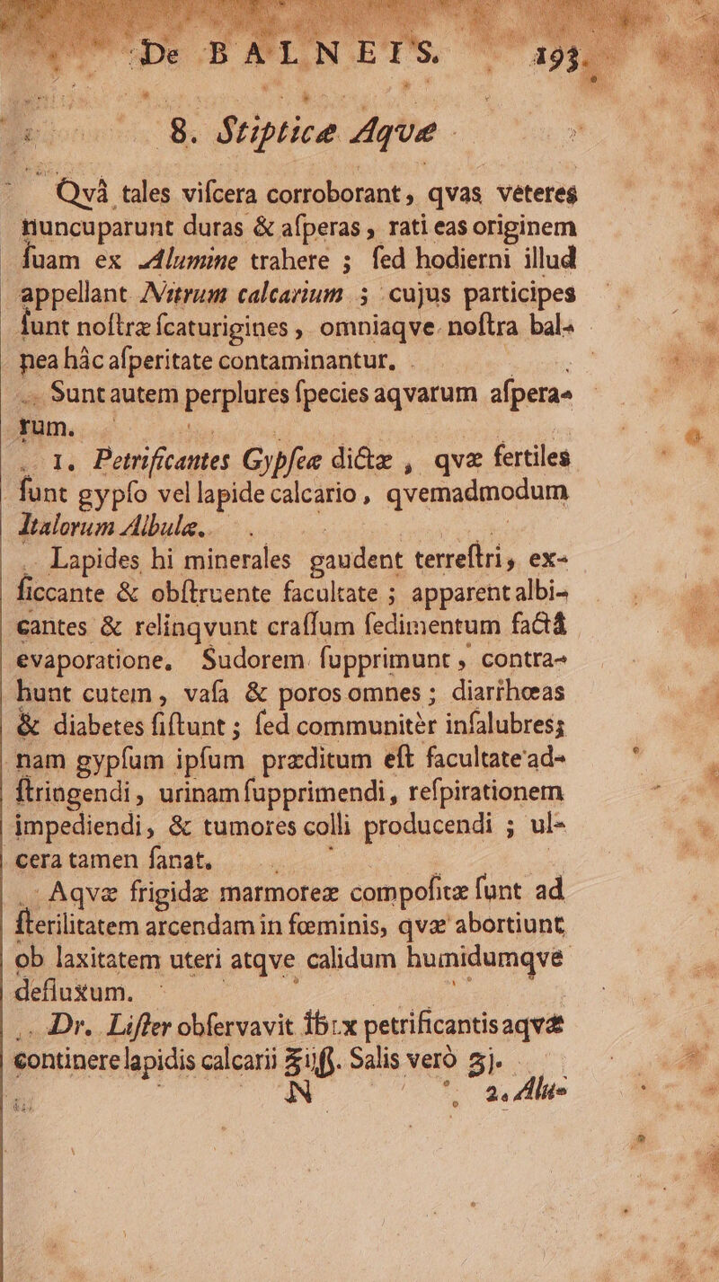 gpegonos 8Sc Priplice. que EP. QvÀ tales vifcera corroborant, qvas veteres runcuparunt duras &amp; afperas , rati eas originem 4uam ex .4lumine trahere ; fed hodierni illud appellant. /Vztrum calcarium 5 | cujus participes - mea hác afperitate contaminantur, . vibktis .; Suntautem perplures fpecies aqvarum afpera» . 1. Petrificantes Gypfee dicte , qva fertiles funt gypfo vellapidecalcario, qvemadmodum Jtalorum Ailbula,..— : (pthÁ des . Lapides hi minerales gaudent terreftri 5 ex- ficcante &amp; obítruente facultate ; apparent albi- cantes &amp; relinqvunt craffum fedimentum factá evaporatione, Sudorem fupprimunt , contra- hunt cutem , vafa &amp; porosomnes ; diariheeas &amp; diabetes fiftunt ; fed communiter infalubress mam gypfum ipfum przditum eft facultate'ad- Ítringendi, urinam fupprimendi, refpirationem impediendi, &amp; tumores colli producendi ; ul- BE umnendndh s ovo? ux .- Aqvz frigide marmorez compofitz funt ad fterilitatem arcendam in feminis, qvz abortiunt defluxum. | PM | .- Dr. Liffer obfervavit 35:x petrificantisaqv continere lapidis calcarii Sif. Salis veró 5j. : | JN e uk T 2« Alis UT