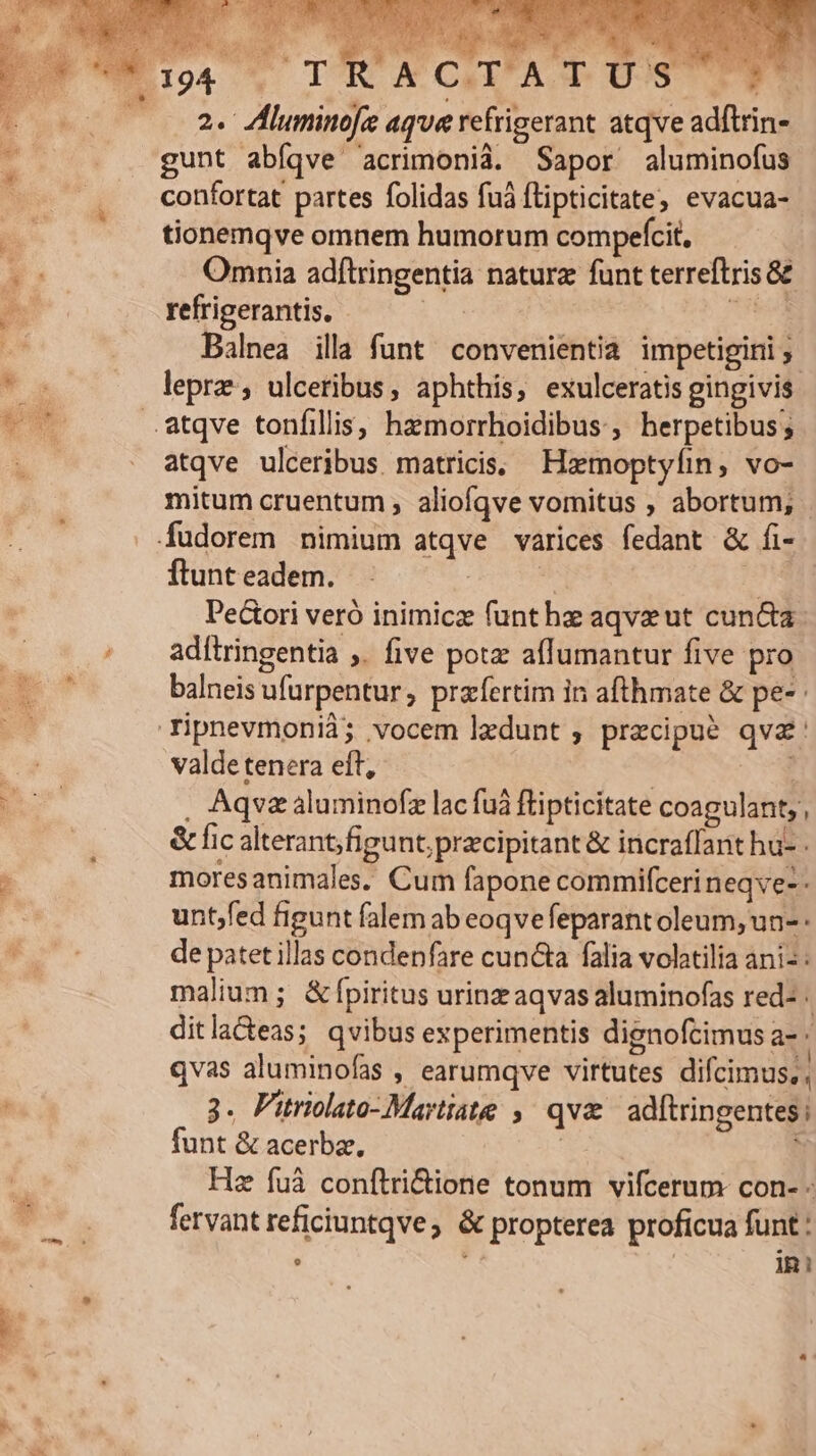 * S ICTACGALA US TES 2. Zluminofe aque refrigerant atqve adftrin- gunt abíqve 'crimonià. Sapor aluminofus confortat partes folidas fuá flipticitate, evacua- tionemqve omnem humorum compefcit, Omnia adftringentia naturz funt terreftris 8E refrigerantis. Eon b Balnea ill funt convenientia impetigiri y. atqve ulceribus. matricis; Hzemoptyíin, vo- mitum cruentum ; aliofqve vomitus , abortum; - ftunt eadem. | | Dectori veró inimicz funt hz aqvzeut cuncta ad[tringentia ,. five potz aflumantur five pro balneis ufurpentur, przfertim in afthmate &amp; pe- valde tenera eft, | : , Aqvzaluminofz lac fuà flipticitate coagulant; , &amp; fic alterant;figunt; pracipitant &amp; incraffant hu- - moresanimales. Cum fapone commifcerineqve-: untjfed figunt falem ab eoqvefeparantoleum; un-- de patet illas condenfare cuncta falia volatilia anis: malium; &amp; fpiritus urinz aqvas aluminofas red- . ditla&amp;eas; qvibus experimentis dignofcimus a- | qvas aluminofas , earumqve virtutes difcimus,; 3. Pitriolato-Martiate ,. qv adftringentes ; funt &amp; acerba, | 3 Hz fuà conftri&amp;ione tonum vifcerum con- - fervant reficiuntqve; &amp; propterea proficua funt : : : | ini