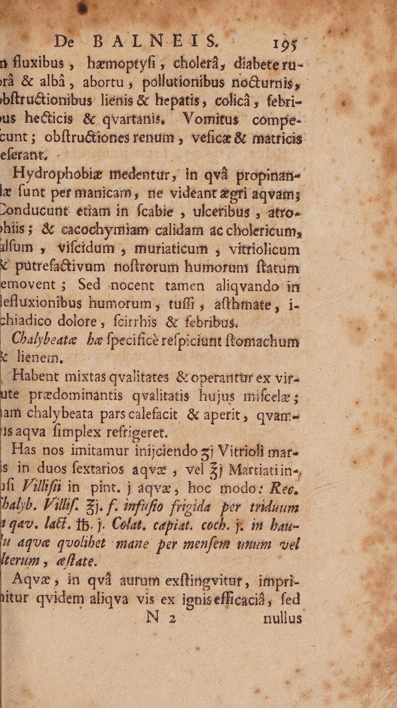 D UD BALINEIS bftructionibus lienis &amp; hepatis, colicà, febri- eferant, - ie funt per manicam, ne videant gri aqvam; -onducutit etiam in fcabie , ulceribus , atro- hiis; &amp; cacochymiam calidam ac cholericum, üfüm , vifidam , muriaticum , vittiolicum X putrefa&amp;ivum fioftrorum humoram ftatutn lefluxionibus humorum , tuffi , aftbrnate, i- chiadico dolore, fcirrhis &amp; febribus. Chalybeate ba fpecific? refpiciunt ftomachum lienem, Hi | Habent mixtas qvalitates &amp; operantur ex vit- ite predominantis qvalitatis hujus mifcele ; am chalybeata parscalefacit &amp; aperit, qvam- isaqva fimplex reftigeret. i | Has nos imitamur inijciendo z Vitrioli mar. s in duos fextarios aqvz , vel $j Martiatiin-, balyb. Villi. Zj. f. infufto frigida per. triduum qav. latt. 15. j. Colat, capiat. cocb. y, in bau-  aque quohbet mane per menfem utum vel terum , ellate.. T A Aqvz; in qvà aurum exflingvitut, impri- 2 nullus