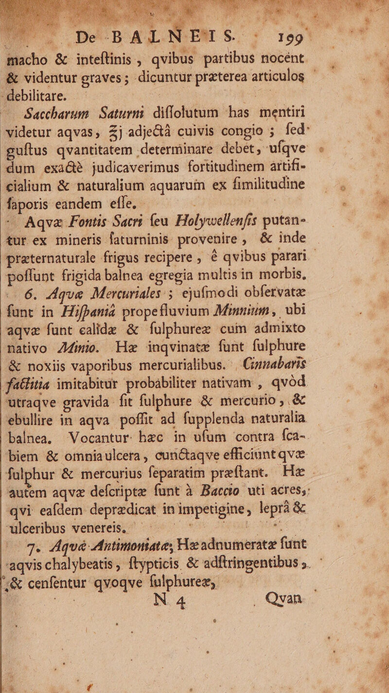 ws .De-BAXL macho &amp; inteftinis , qvibus partibus nocent - debilitare. pa — Saccharum Saturni. diffolutum has. mentiri videtur aqvas, Zj adje&amp;à cuivis congio ; fed: dum exá&amp;é judicaverimus fortitudinem artifi- cialium &amp; naturalium aquarum ex fimilitudine faporis eandem efle. - iR ^ Aqva Fontis Sacri (eu. Holywellenfis putan- tur ex mineris faturninis: provenire, &amp; inde poffunt frigida balnea egregia multis in morbis, «6. Zdque Mercuriales ejufmodi obfervata funt in Hifpania propefluvium Minninm ,. ubi aqve funt ealide &amp; fulphurez cum admixto nativo Z4imio. Hz inqvinate funt fulphure &amp; noxiis vaporibus mercurialibus. | Cimabaris fatlitia imitabitur probabiliter nativam , qvód utraqve gravida fit fulphure &amp; mercurio ,.&amp; ebullire in aqva. poffit ad fupplenda naturalia balnea. Vocantur hzc in ufum contra fca- biem &amp; omniaulcera , cun&amp;aqve efficiunt qve autem aqva defcripte funt à Barco uti acres;: qvi eafdem depredicat in impetigine, leprà &amp; ulceribus venereis. cA OTI GRE COMO ;&amp; cenfentur qvoqve fulphurez,