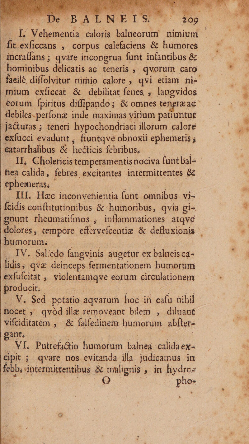 12 telisinen d caloris balneorum* nimium | fit exficcans , corpus. calefaciens &amp; humores incraffans ; qvare incongrua funt infantibus &amp; hominibus delicatis ac. teneris , qvorum caro faeilé diffolvitur. nimio calore, qvi etiam ni- mium exíiccat. &amp; debilitat fenes, , langvidos | eorum fpiritus diff ipando ; &amp; omnes tengrzae debiles.perfonze inde maximas yirium patiuntur jacturas ; teneri hypochondriaci illorum calore exfucci evadunt; fiuntqve obnoxii ephemeris . catarrhalibus &amp; edic febribus, 1L, Cholericis temperamentis nociva funt bal- hea calida, febres. excitantes intermittentes &amp; ephemeras, ' . III. Hzc inconvenientia funt omnibus vi- Ícidis conftitutionibus &amp; humoribus, qvia gis gnunt theumatifmos inflammationes atqve dolores , tempore efervelcentia &amp; defluxionis | humorum; | .. IV. Sal'edo Eteini. augetur ex binis Ca- lidis; qva deinceps fermentationem humorum exfufcitat  violentamqve eorum circalationem producit. V. Sed potatio aqvarum hos; ih cafu nibil hocet ; qvód ille removeant bilem , diluant vifciditatem ,- &amp; falfedinem humorum abíter- gant; aa AF Putrefitio humorum bal calida ex |dipit 5 qvare nos evitanda illa judicamus in febbinermintentibus &amp; malignis ; in hydro« | Q p L7