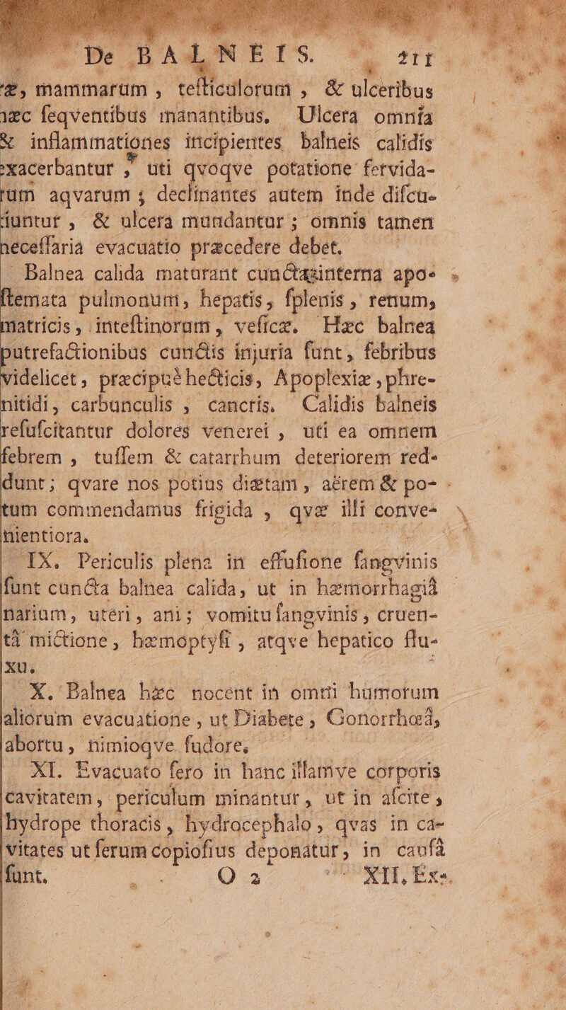 ES Be ,BAa, E UTI z, mammarum , te icdloraum , &amp; ulcerihus ec feqventíbus manantibus. Ulcera omnía ;xacerbantur » uti qvoqve potatione. fervida- um aqvarum ; declinantes autem inde difcu. duntur, &amp; ulcera mundantur ; ornnis tarnen neceffaria evacuatio pracedere debet. - Balnea calida matarant cun&amp;aginterna apo« flemata pulmonum, hepatis, fplenis renum, matricis , . inteftinorum , veficz, Hzc balnea utrefa&amp;ionibus cundis injuría funt, febribus itidi, carbunculis , cancris. Calidis balneis efufcitantur dolores venerei , uti ea omnem ebrem , tuffem &amp; catarrhum deteriorem red- nientiora, s cun&amp;a balnea calida, ut in hamorrhagid Darium, utéri, ani; vomitu fangvinis , cruen- tà mictione , vci d ; Wtqge hepatico flu- xu. X. Balnea hic nocent im omni hümotum aliorum evacuatione , ut Diabete ; Gonorthod, abortu ,- ons fudore, XI. Evacuato fero in hanc illamve corporis Cavitatem , periculum minantur , ut in afcite , hydrope didriai Y hydracephal 0, qvas. in ca- vitates ut ferum copiofius deponatur ; in caufá Í