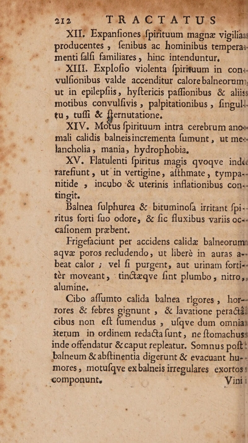 XII. Expanfiones /fpifituum magnze vigilias: producentes ; fenibus ac hominibus tempera: . XIII. Explofio violenta fpirituum in con. vulfionibus valde accenditur calore balneorum:. ut in epilepfiis, hyftericis paffionibus &amp; aliis: motibus convulfivis , palpitationibus , fingul. XIV. Motus fpirituum intra cerebrum anos mali calidis balneisincrementa fumunt, ut me« lancholia, mania, hydrophobia, XV. Flatulenti fpiritus magis qvoqve ind&amp; rarefiunt , ut in vertigine, aíthmate , tympa-- nitide , incubo &amp; uterinis inflationibus con-- tingit. iud Balnea fulphurea &amp; bituminofa irritant fpi-- cafionem przbent. | Frigefaciunt per accidens calidz balneorumn aqvz poros recludendo, ut liberé in auras a-- beat calor ; vel fi purgent, aut urinam forti-- tér moveant; -tin&amp;dzqve fint plumbo , nitro;, alumine. | | | Cibo affumto calida balnea rigores, hor-- rores &amp; febres gignunt , &amp; lavatione peractà? cibus non eft fumendus ; ufqve dum omniai iterum in ordinem reda&amp;tafunt, ne ftomachus? inde offendatur &amp; caput repleatur. Somnus polt! balneum &amp; abftinentia digerunt &amp; evacuant hu-- mores , motuíqve exbalneis irregulares. exortos!