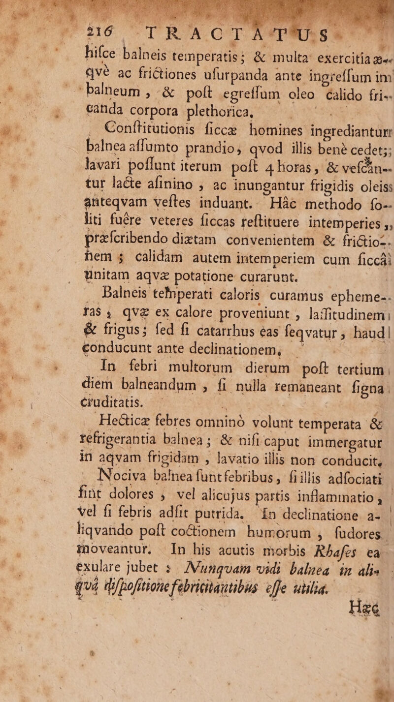 US. hifce balneis temperatis; &amp; multa exercitia  qve ac frictiones ufürpanda ante ingreffum im canda corpora plethorica, — . : . Conftitutionis ficce homines ingrediantur balnea affumto prandio, qvod illis ben? cedet;; lavari poffunt iterum. poft 4 horas, &amp; vefcin-- tur laéte afinino , ac inungantur frigidis oleis: anteqvam veíles induant. Hác methodo fo-- liti fuére veteres ficcas reftituere intemperies ;, prafcribendo diztam. convenientem &amp; fri&amp;ioz. hem $4 calidam autem intemperiem cum ficcái unitam aqva potatione curarunt. | Dalneis tefnperati caloris. curamus epheme-. Ta$4, qv&amp; ex calore proveniunt , laffitudinemi &amp; frigus; fed fi catarrhus eas feqvatur , haud conducunt ante declinationem, | In febri multorum dierum poft tertium diem balneandum , fi nulla remaneant figna . cruditatis. i | ; Hecticz febres omninó volunt temperata &amp; refrigerantia balnea ; &amp; nifi caput immergatur in aqvam frigidam , lavatio illis non conducit, INociva ba!nea funtfebribus, fiillis adfociati liqvando poft co&amp;tionem. humorum , fudores. minoveantur. In his acutis morbis Rbafes ea quá di/pofitionefebricitautibus effe unlia. H |