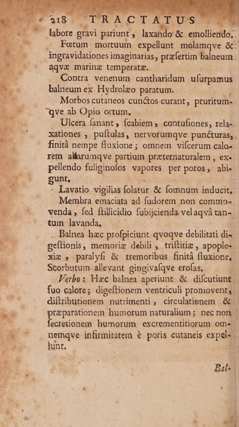 . labore gravi pariunt ; laxando &amp; nollem. Fotum mortuum expellunt molamqve &amp;: ingravidationes imaginarias ; prafertim balneum . aqva marinz temperata. | Contra venenum cantharidum ufürpamus balneum ex Hydrolzo paratum. Morbos cutaneos cunctos curant , pruritum- Ulcera fanant, fcabiem , contufiones, rela-. xationes ; puftulas, nervorumqve pun&amp;uras, finità nempe fluxione; omnem vifcerum calo- rem altarumqve partium praternaturalem , ex- pellendo fuliginofos vapores per pons , abi- gunt. Lavatio vigilias (olatur &amp; (ow inducit, Membra emaciata ad fudorem non commo- venda , fed ílillicidio fubijciendar velaqvà tan-. tum lavanda, Balnea hzc profpiciunt qvoqve debilitati di- geflionis , memorie debili , triftitie , apople- xim , paralyfi &amp; tremoribus finità fluxione, Scorbutum allevant gingivafqve erofas,. Verbo: c balnea aperiunt. &amp; difcutiunt. fuo calore; digeftionem ventriculi promovent;. diftributionem. nutrimenti , circulatienem &amp; praeparationem humorum naturalium; necnon | fecreionem bumorum excrementitiorum om- nemqve infirmitatem e poris cutaneis expel. . lunt. | Bal* .