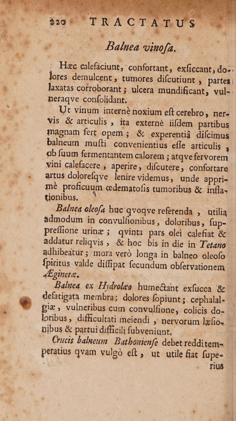 TRA C TAT. S * * * Balnea vino[a. Hac calefáciunt, confortant, exficcant; do-. lores demulcent ,. tumores difcutiunt , partes; laxatas corroborant ; ulcera mundificant, vul- neraqve confolidant. - Ut vinum interné noxium eft cerebro, ner- Vis &amp; articulis , ita externe iifdem partibus magnam fert opem; &amp; experentià diícimus balneum mufli convenientius effe articulis - ob fuum fermentantem calorem ; atqve fervorem artus dolorefqve lenire videmus, unde appri- mé proficuum cdematofis cumoribus &amp; infla. tionibus. | | ! | Bainea oleofa huc qvoqve referenda ,. utilia admodum in convulfionibus , doloribus, fup- preífione urinz ; qvinta. pars olei calefiat &amp; addatur reliqvis ; -&amp; hoc bis in die in T'etazo adhibeatur ; mora veró longa in balneo oleofo fpiritus valde diffipat fecundum obfervationem 4tomete. AE Baliea ex. Hydrolea hume&amp;aht. exfücca 8&amp;7 defatigata membra; dolores fopiunt;.cephalal. piz, vulneribus cum convulfione,. colicis do- - | loribus, difficultati ineiendi ; nervorum lxfio. Crucis balneum Batbosienfe debet redditem- peratius qvam vulgó eft, ut utile fiat fupe- Tu$