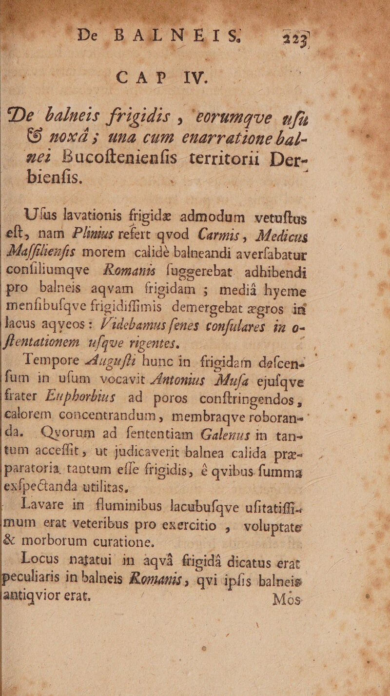 De balweis frigidis , eorumque vfu CO noxd; una cum euarratione bal- — gei Bucoftenienfis territorii Der- . bienfis. - d elt, nam P/imus refert qvod. Carmis , Medicus Maffilienfis morem. calidé balneandi averfabatur confliumqve Komani lugserebat adhibendi pro balneis aqvam frigidam ; medià hyeme menfibufqve frigidiffimis demergebat agros in lacus aqyeos : '1debamus fenes. confulaves. in o- Jlentationem. ufque vigentes, —— ti lempore 24425/! hunc in. frigidaín defcen- fum in ufum vocavit /ftonius Mufa. ejulqve frater. Eupborbius ad. poros conftringendos , da. Quorum ad fententiam Galezus in. tan- tam acceffit , ut judicaverit-balnea calida pre- paratoria tantum elfe frigidis, 8 qvibus.fumma exípectanda utilitas, A RR . Lavare im fluminibus lacubufqve ufitatiffi. &amp; morborum curatione. mu xh ' - Locus nafatui in aqvà fripidà dicatus erat »eculiaris in balneis nis , qvi ipfis balneis antiqvior erat. - | Mos E: