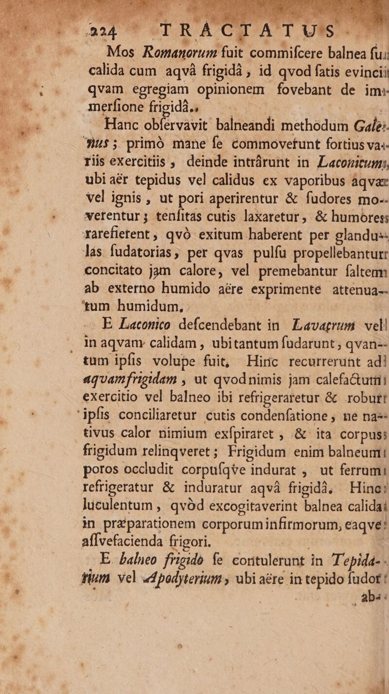 Mos Romanorum fait commifcere balnea fu: calida cum aqvà frigidà , id qvod fatis evincii qvam egregiam opinionem fovebant de im: merfione frigidà., | | ; Hanc obíérvávit balneandi methodum Gale: 3)i$5 primó mane fe commoveftunt fortius va.- riis exercitiis , deinde intrárunt in Lacojicum;, ubi aér tepidus vel calidus ex vaporibus aqva vel ignis , ut pori aperirentur &amp; fudores mo-.- verentur; tenfitas cutis laxaretur, &amp; humores: xarefietent , qvó exitum haberent per glandu:- lás fudatorias, per qvas pulíu propellebanturr concitato jam calore, vel premebantur falterm ab externo humido aére exprimente attenua-- 'tum humidum, E Laconico defcendebant in Lavatrum vel! in aqvanr calidam , ubitantum fudarunt ; qvan-- tum ipfis volupe fuit, Hiric recurrerunt ad! aquamfrigidam , ut qvodnimis jam calefa&amp;utiii exercitio vel balneo ibi refrigeraretur &amp; robutt tivus calor nimium exfpiratet ; &amp; ita corpus: frigidum relinqveret ; Frigidum enim balneum poros occldit corpuíqte indurat ,. ut ferrumi refrigeratur &amp; induratur aqvà frigidà, Hine; lüculentum , qvód excogitaverint balnea calidai i] praeparationem corporuminfirmorum, eaqvé: aflvefacienda frigori. eng um. E. balneo frigido fe contulerunt in Tepida- - tium vel «dpodyterium , ubi aére in tepido fudot :