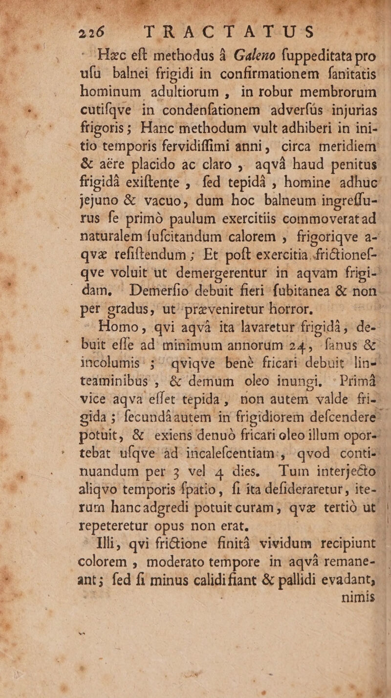 AS. ait.) 28 y. E NT ^-^ 3 ! ME j! P 26 TR ACTI ATTSU:S 4-3 : Hzc eft methodus à. Galeno fuppeditata pro. ufü balnei frigidi in confirmationem fanitatis hominum adultiorum , in robur membrorum cutifqve in condenfationem adverfüs injurias frigoris; Hanc methodum vult adhiberi in ini- &amp; aére placido ac claro ;' aqvà haud penitus. frigidà exiftente ; fed tepidà , homine adhuc jejuno &amp; vacuo, dum hoc balneum ingreffu- rus fe primó paulum exercitiis commoveratad naturalem fufcitandum calorem , frigoriqve a-* qva refiftendum ; Et poft exercitia .frictionef- qve voluit ut demergerentur in aqvam frigi- per gradus, ut przveniretur horror. Homo, qvi aqvà ita lavaretur frigidà, de- buit effe ad' minimum annorüm 24, fanus &amp; incolumis:; qviqve bené fricari debuit. lin- teaminibus , &amp; demum oleo inungi. -Primá vice aqva eflet tepida , non autem valde fri- potuit, &amp; exiens denuó fricari oleo illum opor-- tebat ufqve àd incalefcentiam:, qvod. conti-: nuandum per 3 vel 4 dies, Tum interjecto: rura hancadgredi potuit curam; qvas tertió ut. repeteretur opus non erat. Tli, qvi fri&amp;ione finità vividum recipiunt colorem ; moderato tempore in aqvà remane- ant; fed fi minus calidifiant &amp; pallidi evadant, ' nimis