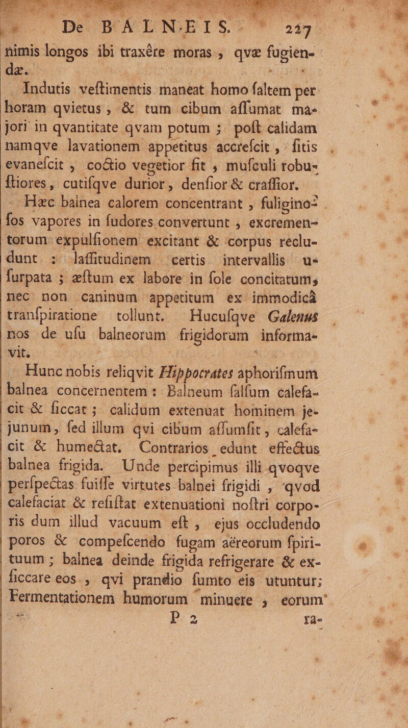 T De da. »  horam qvietus , &amp; tum cibum affumat ma- jori in qvantitate qvam potum ;. polt calidam namqve lavationem appetitus accrefcit , - fitis evanefcit , co&amp;tio vegetior fit , mufculi robu- Íliores, cutifqve durior, denfior &amp; craffior. fos vapores in fudores convertunt , excremen- torum: expulfionem excitant &amp; corpus reclu- dunt. : dlafftudinem — certis intervallis us furpata ; zeftum ex labore in fole concitatum; nec non caninum appetitum ex immodicà tranfpiratione — tollunt. — Hucufqve Galenus nos de ufu balneorum frigidorum informa- . Hunc nobis reliqvit Hippocrates aphorifmum balnea concernentem :- Balneum falfum calefa- cit &amp; ficcat ;; calidum extenuat hominem je- junum, fed illum qvi cibum affumfit, calefa- cit &amp; humedat. Contrarios edunt effectus balnea frigida. Uude percipimus illi qvoqve perípeGas fuiffe virtutes balnei frigidi , 'qvod calefaciat &amp; refiftat extenuationi noftri corpo- ris dum illud vacuum eft , ejus occludendo poros &amp; compefcendo fugam aéreorum fpiri- tuum ; balnea deinde frigida refrigerate &amp; ex- ficcare eos. , qvi prandio fumto eis utuntur; i Pp. fa- ab