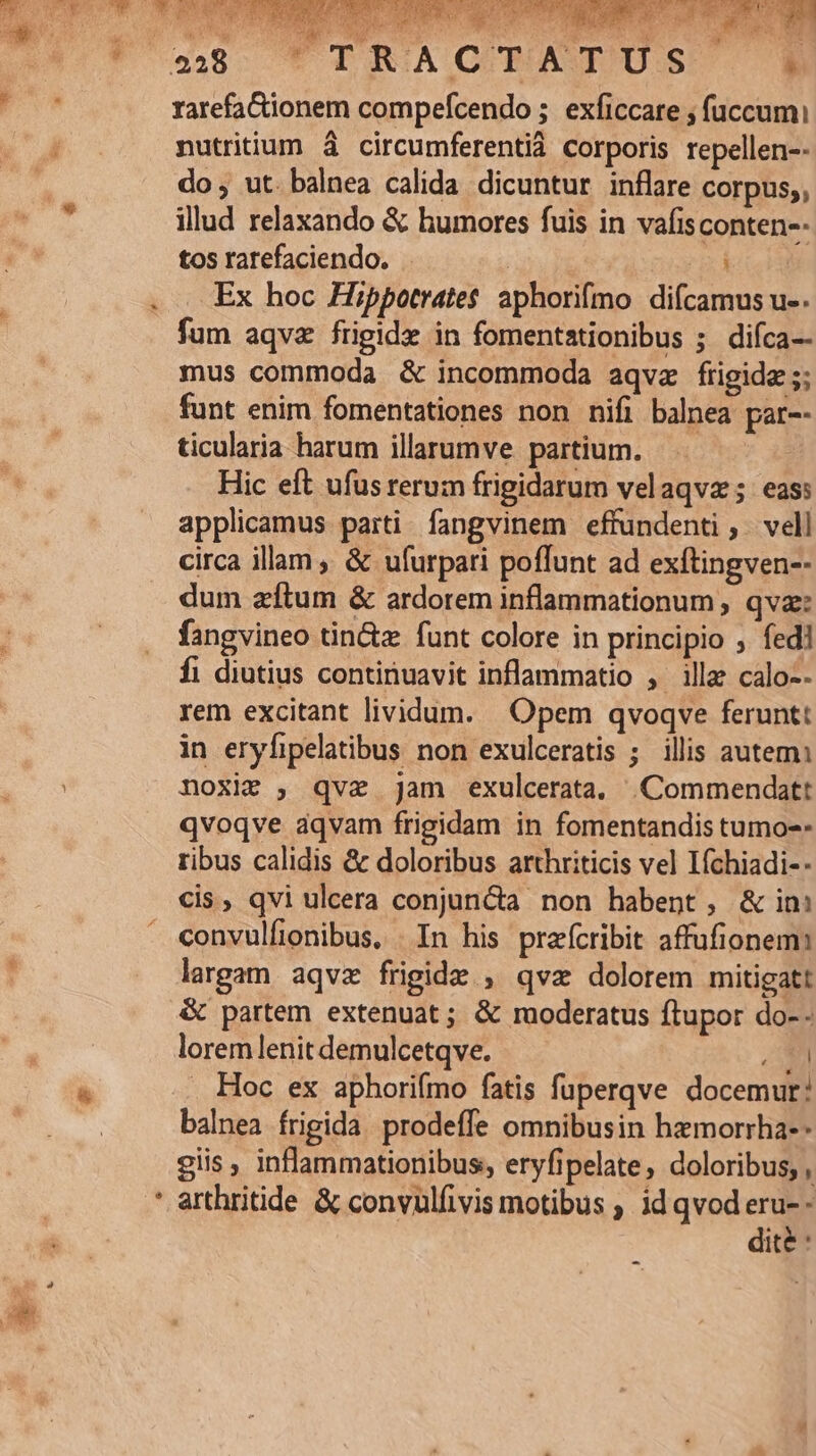 a ioa WM qx. 4 Y  NW ; ; ded. | FTRACTATUS 3] rarefaGionem compefcendo ;. exficcare ; fuccum: nutritium à circumferentià corporis repellen-- do , ut. balnea calida dicuntur inflare corpus,, illud relaxando &amp; humores fuis in vafisconten-- tos rarefaciendo. | Ex hoc Hippotrates aphorifmo dicamus u-. fum aqvz frigide in fomentationibus 5. difca-- mus commoda &amp; incommoda aqvz frigida ;; funt enim fomentationes non nifi balnea par-- ticularia harum illarumve partium. : Hic eft ufus rerum frigidarum velaqvz; eas: applicamus parti fangvinem effundenti ,. vell circa illam , &amp; ufurpati poffunt ad exftingven-- dum zítum &amp; ardorem inflammationum , qva: fangvineo tin&amp;z funt colore in principio ; fed] fi diutius continuavit inflammatio , ille calo-- rem excitant lividum. Opem qvoqve ferunt: in eryfipelatibus non exulceratis ; illis autem: noxie , qve jam exulcerata. |Commendatt qvoqve aqvam frigidam in fomentandis tumo-- ribus calidis &amp; doloribus arthriticis vel Ifchiadi-- cis, qvi ulcera conjuncta non habent, &amp; in convulfionibus, . In his prefícribit affufionem: largam aqvz frigide , qvz dolorem mitigatt &amp; partem extenuat; &amp; moderatus ftupor do- - lorem lenit demulcetqve. E . Hoc ex aphorifmo fatis fuperqve docemur: balnea frigida prodeffe omnibusin hzmorrha-- giis , inflammationibus, eryfipelate, doloribus, , dité :