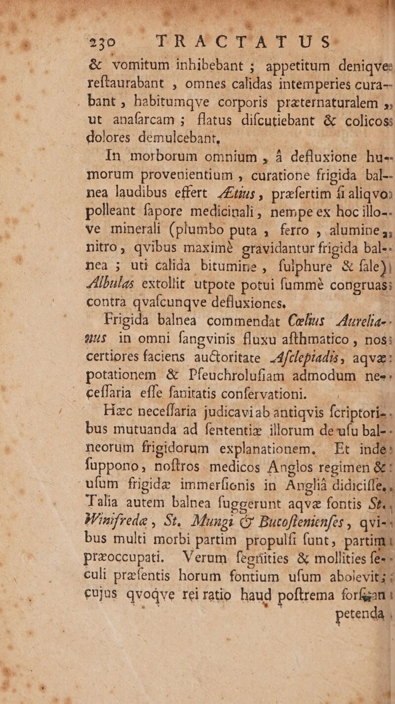 iin o aie ; 8 dise var *v30. RR MWMCTAT US &amp; vomitum inhibebant ; appetitum deniqve: reftaurabant , omnes calidas intemperies cura ut anafarcam ; flatus diícutiebant &amp; colicos: dolores demulcebant, In morborum omnium , À defluxione hu-- morum provenientium , curatione frigida bal-- nea laudibus effert 7£us, prafertim fi aliqvoo polleant fapore medicinali, nempe ex hoc illo-. ve minerali (plumbo puta , ferro , alumine ,; nitro, qvibus maxime gravidantur frigida bal-- nea ; uti calida bitumine , fulphure &amp; fale) 4Aibulas extollit utpote potui fummé congruas; contra qvafcunqve defluxiones. : Frigida balnea commendat Cehus | Iurelia-- 9/45 in omni fangvinis fluxu afthmatico , nos: certiores faciens auGtoritate .4frlepiadis, aqva: potaionem &amp; Pfíeuchrolufiam admodum nes: ceflaria effe fanitatis confervationi. Fizc neceffaria judicaviab antiqvis fcriptoriz . bus mutuanda ad fententiz illorum deu bal-- neorum frigidorum explanationem, Et inde: fuppono, noftros. medicos Anglos regimen &amp;* ufum frigide immerfionis in Anglià didicifle,, Talia autem balnea fuggerunt aqvz fontis Sf. W'infrede , St. Mungs (y Bucoflemenfes , qvi-s bus multi morbi partim propulfi funt, partim i praoccupati. Verum fegrüties &amp; mollities fe- - culi przfentis horum fontium ufum abolevit; eujus qvoqve rei ratio haud poftrema forfan 1 Bii petenda ,