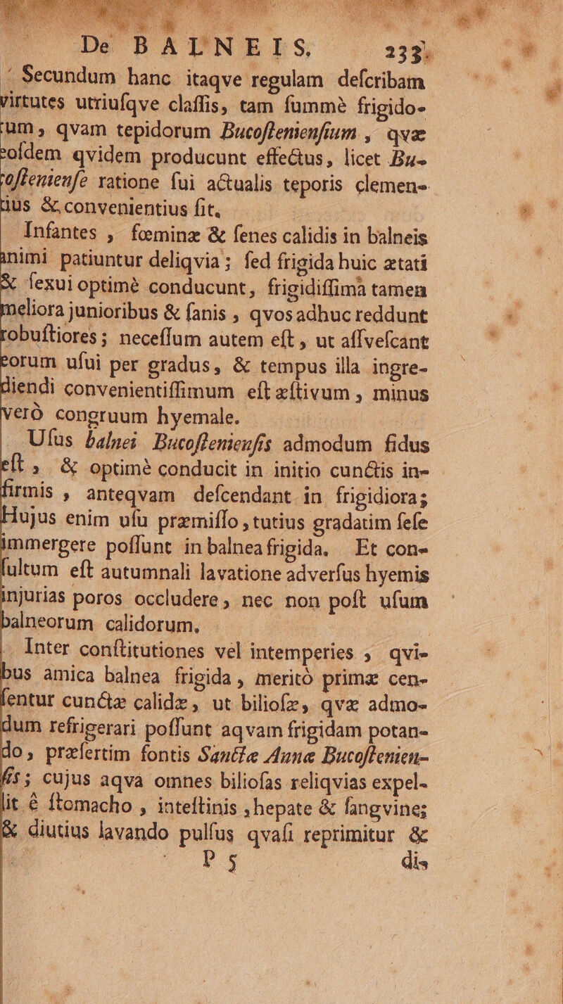 Jnfantes , fominz &amp; fenes calidis in balneis inimi patiuntur deliqvia; fed frigida huic ztatí X fexui optimé conducunt, frigidiffima tamen T eliora junioribus &amp; fanis ; qvosadhuc reddunt obufliores ; neceffum autem eft , ut affvefcant torum ufui per gradus, &amp; tempus illa inpre- diendi convenientiffimum eft zítivum , minus eró congruum hyemale. Ufus balnei Bucoffenienfis admodum fidus ». &amp; optime conducit in initio cunctis in- hrmis , anteqvam defcendant in frigidiora; Hujus enim ufu pramiffo , tutius gradatim fefe immergere poffunt inbalneafrigida. Et con- lutum eft autumnali lavatione adverfus hyemis injurias poros occludere, nec non poft ufum balneorum calidorum, | |. Inter conílitutiones vel intemperies ;. qvi- bus amica balnea frigida , meritó prima cen- lentur cunctz calidz , ut biliofz, qva admo- dum refrigerari poffunt aqvam frigidam potan- do, przfertim fontis Saut&amp;e Zune Bucoffenien- A1; cujus aqva omnes biliofas reliqvias expel- lit € ftomacho , inteftinis ; hepate &amp; fangvine; &amp; diutius lavando pulfus qvafi reprimitur &amp;