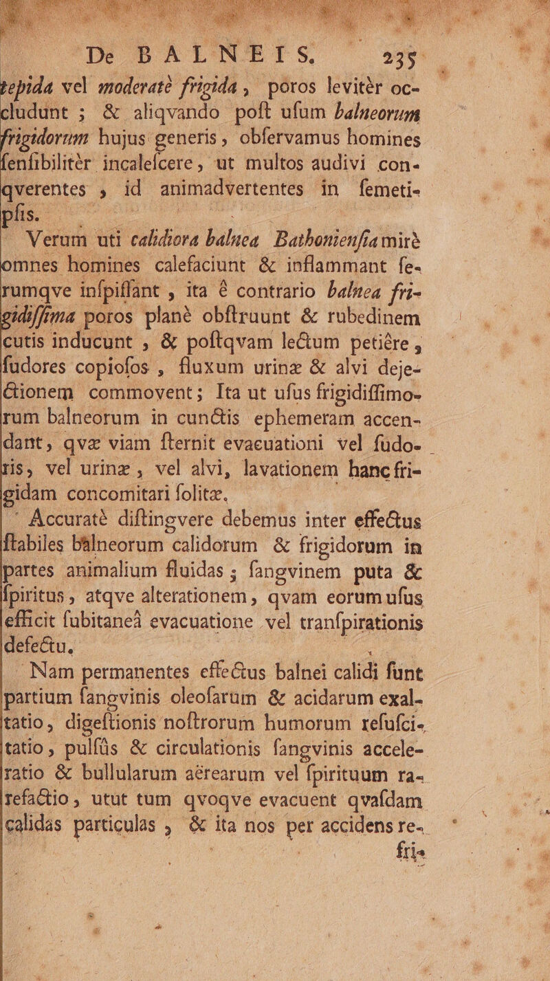 Dé B AI NCETS, pepida vel moderate frigida , poros leviter oc- cludunt ; &amp; aliqvando poft ufum Palueorum frigidorum hujus generis, obfervamus homines fenfibilitér incalefcere, ut multos audivi con- phs. dis d : d Verum uti calidiora balnea. Batbonienfiamirà mnes homines calefaciunt &amp; inflammant fe- rumqve infpiflant , ita € contrario Daltea fri- idiffma poros plane obfiruunt &amp; rubedinem cutis inducunt , &amp; poftqvam le&amp;um petiére , fudores copiofos , fluxum urinz &amp; alvi deje- &amp;ionem commovent; [ta ut ufus frigidiffimo- rum balneorum in cun&amp;is ephemeram accen- His, vel urinz , vel alvi, lavationem hanc fri- gidam concomitari folitz. | i .' Áccuraté diftingvere debemus inter effe&amp;us ftabiles balneorum calidorum &amp; frigidorum in partes animalium fluidas; fangvinem puta &amp; Ípiritus atqve alterationem , qvam eorum ufus efficit fubitaneà evacuatione .vel tranfpirationis defe&amp;tu. Jt oe ed Nam permanentes effe&amp;us balnei calidi funt partium fangvinis oleofarüm &amp; acidarum exal- tatio, digeftionis noftrorum humorum refufci- tatio, pulfüs &amp; circulationis fangvinis accele- fris