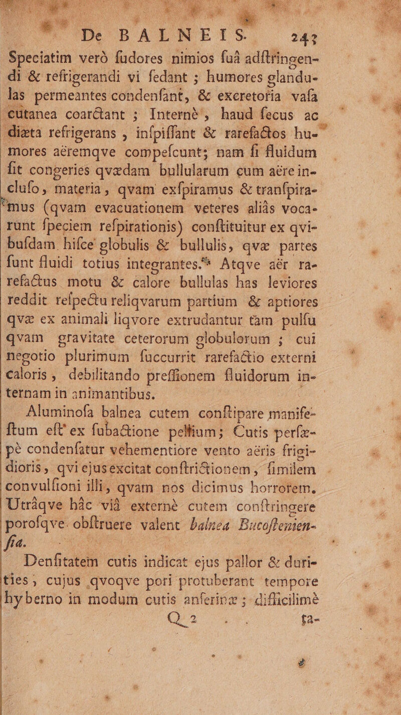 mw ^o COPS d W De BALN ETS 247 Speciatim verà füdores nimios fuà adítringen- .di &amp; refrigerandi vi fedant ; humores glanda- las permeantes condenfant, &amp; exceretoria vafa .Cütanea coar&amp;ant ; Interni , haud fecus ac mores aéremqve compefcunt; nam fi fluidum fit congeries qvzdam bullularum cum aere in- clufo, materia, qvam exfpiramus &amp; tranfpira-- mus (qvam evacuationem veteres aliàs voca- runt fpeciem refpirationis) conftituitur ex qvi- bufdam hifce globulis &amp; bullulis, qve partes funt fluidi totius integrantes.* Atqve aér ra- refatus motu &amp; calore bullulas has leviores reddit relpe&amp;tu reliqvarum partium &amp; aptiores qva ex animali liqvore extrudantur tàm pulfu qvam gravitate ceterorum globulorum ; cui negotio plurimum fuccurrit rarefa&amp;io externi ternam in animantibus. : Aluminofa balnea cutem conftipare manife- ftum eft' ex fuba&amp;ione pellium; Cutis perfe- pe condenfatur vehementiore vento aéris frigi- dioris, qvi ejusexcitat conftri&amp;tionem , fimilem convulfioni illi; qvam nos dicimus horrorem. Utráqve hàc vid extern$ cutem conftringere porofqve. obftruere valent balkea Butoffemen- ye Ou» gv ves | | Denfitatem. cutis indicat ejus pallor &amp; dari- ties, cujus qvoqve pori protuberant tempore hy erno in modum cutis anferinz ;- difficilime