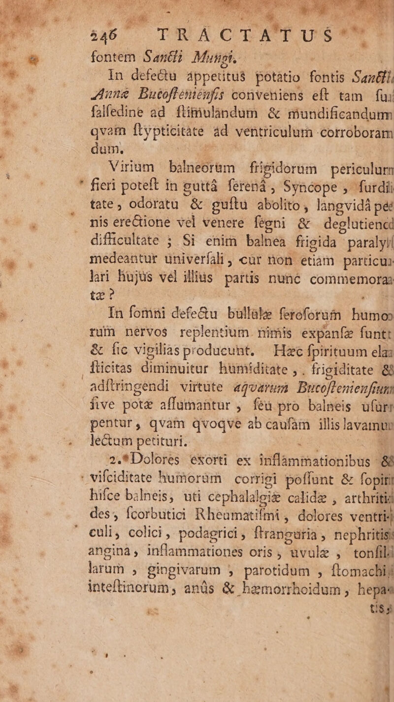 s noob E r 4» qye: T [ow - io 446 TR Y C EAVP OU STE fontem Sani? Mus — I Uc In defedu áppeütus potatio fontis Sama. ^h! or à * Jun&amp; Butofleniénfis conveniens eft tam fui * falfedine ad flimulandum &amp; mundificandurm * qvatn flypticitàte ad ventriculum corroboram | dum. erui | Virum balneorüm frisidorüm — periculurn ' fieri poteft in guttá. ferená ; Syncope ,- furdii | tate; odoratu &amp; guftu abolito, langvidá pé:  nis erecione vel venere fegni &amp; deglutiencd diffücultate ; Si enim balnea frigida paralyll medeantur univerfali, cür non etiam particu: lri Hujus velillits partis nuné6 commemora: tz? aid AM Cc In fomni defe&amp;u bullüle feroforum humo ru nervos replentium. nimis expanfze funtt &amp; fic vipilias producunt. — Hzc fpirituum elas EC fticitas diminuitur humiditate , . frigiditate &amp; adítringendi virtute «qvarum Bucoflenienfrum P five pot&amp; affumantur , féü pro balmeis ufürr : pentur, qvàm qvoqve ab caufam illis lavamur ^ Jecumpetituri. MEN E 2.*Dolores exorti ex inflammationibus &amp;&amp; ' vifciditate humoràm — corrigi poflunt &amp; fopiri hifce balneis, uti cephalalei&amp; calid&amp;e , arthritia : des, fcorbutici Rheumatifmi , dolores ventri) i ' culi, colici,, podagrici f'ranguria , nephritis:  angina, inflammationes oris , uvule , tonfild larum , gingivarum j parotidum , flomachij inteftinorum, anüs &amp; hemorrhoidum , hepas - Us