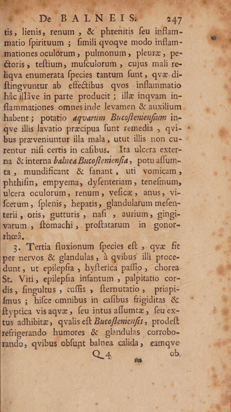 tis, lienis, renum , &amp; phrenitis feu inflam- matio fpirituum ; fimili qvoqve modo inflam- .mationes oculórum , pulmonum pleurz , pe- XXoris, teftium, mufculorum , cujus mali re- liqva enumerata fpecies tantum funt, qva. di- füngvuntur ab effe&amp;ibus qvos inflammatio -hácillàve in parte producit ; ille inqvam in- qve ilis lavatio precipua funt remedia , qvi- rentur nifi certis in cafibus. Ytà ulcera exter- ta, mundificant &amp; fíanant, uti vomicam,; phthifin, empyema, dyfenteriam , tenefmum, fceram ,. fplenis, hepatis; elandularum mefen- varum , ftomachi ,. proftatarum in gonor- 3. 'Tertia fluxionum fpecies eft , qvx fit per nervos &amp; glandulas, à qvibus illi proce- dunt, ut epilepfia ; hyfterica paíffio , . chorea. St. Viti, epilepfia infantum , palpitatio cor- dis, fingultus , cuffis , flernutatio ;— priapi- Ímus ; hifce omnibus in cafibus frigiditas &amp; Ítyptica visaqvz , feu intus affumtz , feuex- tus adhibitae ,. qvalis eft Bucoffenenfis , prodeft refrigerando humores &amp; glendulas corrobo- rando, qvibus obfunt balnea calida, eamqve MN