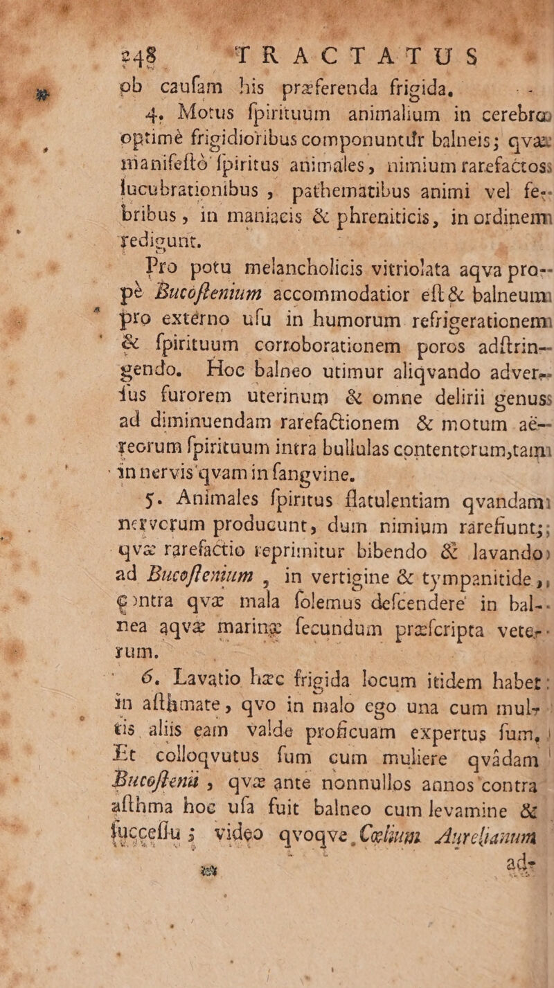 (COPORULOMIS Y. E. PS qe d 23 s ^ c ? * his LA CORSA ob caufam his praeferenda frigida, . I 4. Motus fpirituüm animalium in cerebra) optimé frigidioribus componuntur balneis; qva nanifeftó fpiritus animales, nimium rarefactoss lucubrationibus ,' pathematibus animi vel fe-- bribus, in maniacis &amp; phreniticis, in ordinerm Yedigunt. Jum. gc . Pro potu melancholicis vitriolata aqva pro-- p? Bucoflemium accommodatior. eft &amp; balneum pro extérno ufu in humorum refrigerationenm &amp; Ípirituum corroborationem. poros adftrin— gendo. Hoc balneo utimur aliqvando adver-- fus furorem uterinum &amp; omne delirii genus: ad diminuendam rarefa&amp;dionem &amp; motum aé-- reorum fpirituum intra bullulas contentorum;tam E 5. Animales fpiritus. flatulentiam qvandam neavcrum producunt, dum nimium rarefiunts; ad Bucoflenium 44H vertigine &amp; tympanitide ;, conua qva mala folemus deícendere in bal-. nea aqvz maring fecundum prafcripta vetee- yum. i SS j Em .—. 6. Lavatio hzc frigida locum itidem habet: in afthmate, qvo in malo ego una cum mul - tis alis eam valde proficuam expertus fum, | Et colloqvutus fum cum muliere qvádam | Bucoflenii , qv ante nonnullos aanos contra - aflhma hoc ufa fuit balneo cum levamine &amp; | fucceflu ; video qvoqve, Colum. Aurcliauum