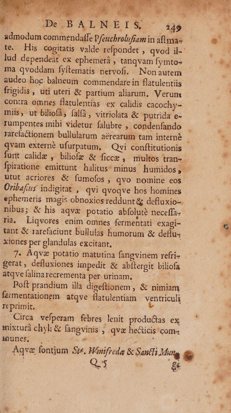 | GDe.BALN. | admodum commendatfe Pfeuchrolufsam in aflma- lud dependeát ex ephemerá , tanqvam fymto- ma qvoddam fyítematis nervofi. /. Non autem audeo hoc balneum. commendare in flatulentiis frigidis , uti uteri &amp; partium aliaum. Verum €ontra omnes flatulentias ex calidis cacochy- miis, ut biliofA, fal(4, vitriolata &amp; putrida e- rumpentes mihi videtur falubre , condenfando rarefactionem bullularum aérearum tam interné Atut acriores &amp; fumofos , qvo nomine eos Üribafius indigitat ,' qvi qvoqve hos homines nibus; &amp; his aqvz potatio abfoluté neceffa- ria. Liqvores enim omnes fermentati exagi- tant &amp; rareficiunt bullulas humorum &amp; deflus Xiones per glandulas excitant, gerat, defluxiones unpedit &amp; abflergit biliofa atqvelalinarecrementà per urinam, ———— Poft prandium illa digeftionem , &amp; nimiam fermentationem. atqve flatulentiam ventriculi reprimit. — — Peu - Circa vefperam febres lenit produ&amp;as ex mixturà chyli &amp; fangvinis ; qva heicis' com» munes fis ^ Eg E