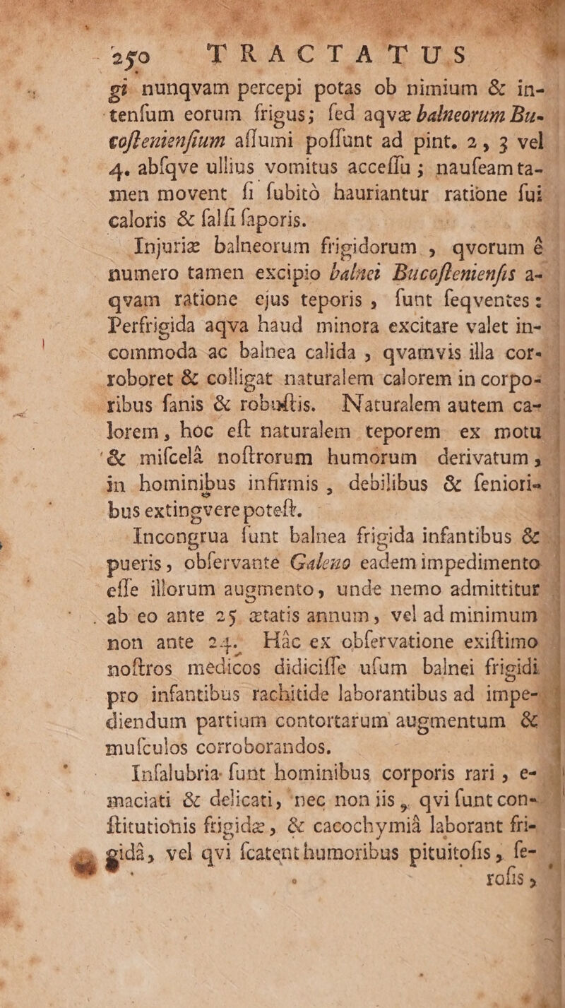 MU. percepi ener obi nimium & in^. tenfum eorum fÍrigus; fed aqva balueorum Bu. eoffemienfium aflumi poffunt ad pint. 2, 3 vel 4. abfqve ullius vomitus accefía ; naufeamta- | men movent fi fubitó bati ratione fui. caloris & falfi faporis.- d 4 Injuries balneorum frigidorum , qvorum [3 numero tamen excipio balici Bucoflemenfis à. | qvam ràtione ejus teporis ; funt feqventes s Perfrigida aqva dis minora excitare valet in- ' commoda ac balnea calida , qvamvis illa cor« - Xoboret & colligat naturalem calorem in corpos — - ribus fanis & robutis. INaturalem autem Cà- 1! lorem, hoc eft naturalem teporem. ex motu in hominibus infirmis , debilibus & fenioris — bus extingverepoteft. | zy - Incongrua funt balnea frigida infantibus. & RA obfervante Galezo badem impedimento effe illorum augmento unde nemo admittitur 1 . ab eo ante 25 atatis annum , vel ad minimum .- non ante 24. Háàc ex obfervatione exiftimo ^ noftros medicos didiciffe ufum balnei frigidi | pro infantibus rachitide laborantibus ad uH ! diendum partium contortarum dais & mufículos corroborandos. i Ínfalubria: funt hominibus corporis rari, e-. smaciati & delicati, nec non iis ,. qvi funt cons ftitutionis ftigidz , & cacochymid laborant fris $^ , vel qvi itenputoofle pituitofis , fe- | rofis 3. 2 r1