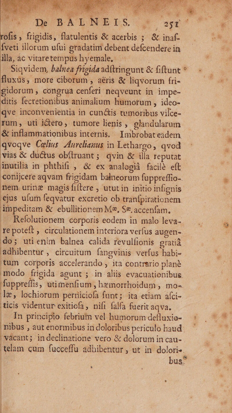 rofis , frigidis, flatulentis &amp; acerbis ;; &amp; inaf- Íveti illorum ufui gradatim debent defcendere in illa, ac vitaretempus hyemale.- | | | Siqvidem, balnea frigida adítringunt &amp; fiftunt fluxus, more ciborum , aéris &amp; liqvorum fri- gidorum , congrua cenferi neqveunt in impe- ditis fecretionibus animalium humorum , ideo- qve inconvenientia in cun&amp;is. tumoribus vilce- rum; uti i&amp;ero,. tumore lienis , glandularum &amp; inflammationibus internis. Imbrobat eadem qvoqve Celius. Aurelianus in Lethargo, qvod vias &amp; ductus obítruant; qvin &amp; illa reputat inutilia in phthifi , &amp; ex analogià facile eft nem urine magis fiftere , utut in initio infignis 'ejus ufum feqvatur excretio ob tranfpirationem impeditam &amp; ebullitionem M, Se, accenfam. |. Refolutionem corporis eodem in malo leva- |do; utienim balnea calida revulfionis gratià adhibentur, circuitum fangvinis verfus habi- |tum corporis accelerando ,' ita contrtrio plané modo frigida agunt ; in aliis evacuationibug e, lochiorum perniciofa funt; ita etiam áfci- ticis videntur exitiofa, nifi falfa fuerit aqva. |. In principio febriuin vel humorum defluxio- | vácant; indeclinatione vero &amp; dolorum in cau- * SERE SUN SE 3i USER j [55 VR e^ co a ji 2 o