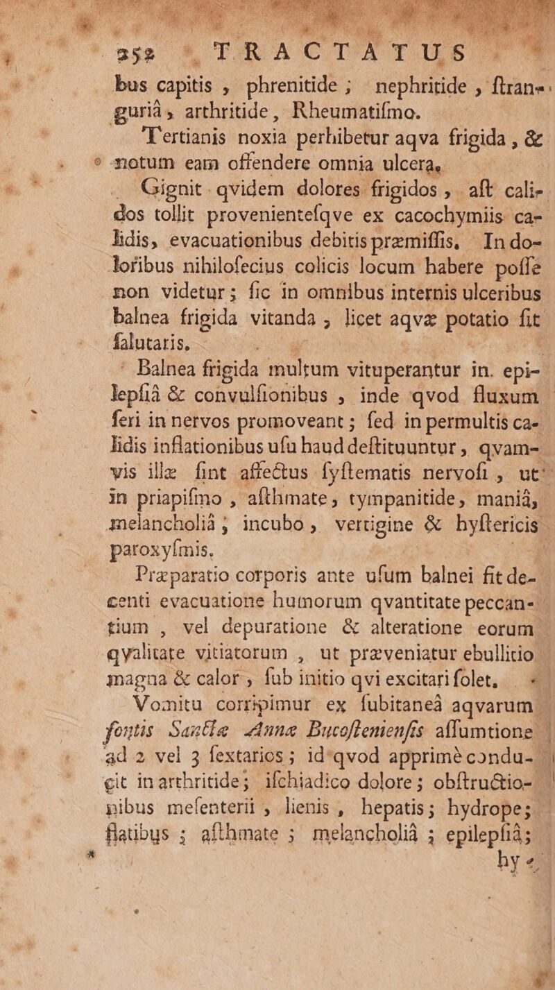08352 -— j bus capitis , phrenitide ; ' nephritide ; flan: gurià, arthritide, Rheumatifmo. T'ertianis noxia perhibetur aqva frigida , &amp;- notum eam offendere omnia ulcera, . Gignit qvidem dolores frigidos , . aft cali-. dos tolit provenientefqve ex cacochymiis ca- lidis, evacuationibus debitis przmiffis, In do- loribus nihilofecius colicis locum habere poffe non videtur; fic in omnibus internis ulceribus balnea frigida vitanda , licet aqva. potatio fit falutaris, à | ' Balnea frigida multum vituperantur in. epi- lepfià &amp; convulfionibus ; inde qvod fluxum - feri in nervos promoveant ; fed in permultis ca- lidis inflationibus ufu haud deftituuntur, qvam- vis ille fint affe&amp;us Íyílematis nervofi , ut^ in priapifino , afthimate, tympanitide, manià, melancholià; incubo vertigine &amp; hylítericis: paroxyfmis, - Praparatio corporis ante ufum balnei fit de- centi evacuatione humorum qvantitate peccan- tium , vel depuratione &amp; alteratione eoram qyalitare vitiatorum , ut przveniatur ebullitio. jagna &amp; calor , fub initio qvi excitarifolet, | « Vomitu corrpimur ex fubitaneà aqvarum | fois: Sante Anne Bucoflemenfis affumtione | ad 2 vel 3 fextarios ; id*qvod apprime condu- | git inarthritide; ifchiadico dolore ; obítru&amp;io- . pibus mefenteri , lienis , hepatis; hydrope; - faübus ; afthmate ; melancholià ; epilepfià; | hy«