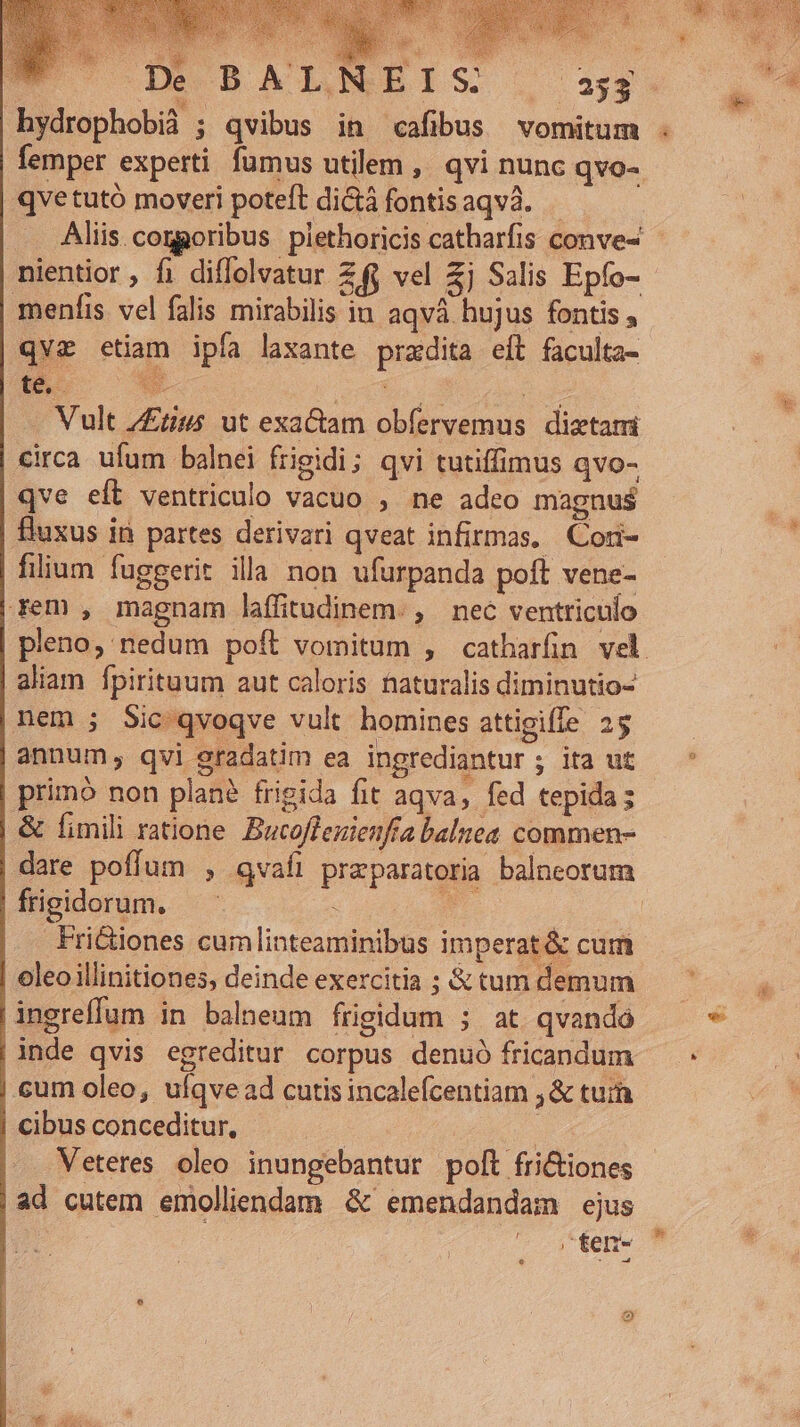 FCCOGECBATNEIS Qosag hydrophobià ; qvibus in cafibus vomitum . femper experti fumus utilem , qvi nunc qvo- qve tutó moveri poteft dictá fontisaqvà. Aliis.coggoribus piethoricis catharfis conve- nientior , fi diffolvatur. ZÍy vel 3j Salis Epfo- - menfis vel falis mirabilis iu aqvá hujus fontis , qvz etiam ipfa laxante pradita eít faculta- té.- Xu. Acn gos Vult Zrius ut exactam obfervemus diztami circa ufum balnei frigidi; qvi tutiffimus qvo- qve elt ventriculo vacuo , ne adeo magnus fluxus in partes derivari qveat infirmas. Cori- filium fuggerit illa non ufurpanda poft vene- | rem , magnam laffitudinem. , nec ventriculo pleno, nedum poft vomitum , catharfin vel aliam Ípirituum aut caloris naturalis diminutio- nem ; Sic qvoqve vult homines attigiffe 25 annum, qvi gradatim ea ingrediantur ; ita ut | prim? non plan? frigida fit aqva, fed tepida; &amp; fimili ratione. Bucoffezienfa balnea commen- | dare poffum , qvafi preparatoria balncorum | frigidorum. dE D NE | | Friciones cumlinteaminibus imperat &amp; cum oleo illinitiones, deinde exercitia ; &amp; tum demum .ingreffum in balneum frigidum ; at. qvando |inde qvis egreditur corpus denuó fricandum | cum oleo, ulqve ad cutis incalefcentiam ;&amp; tui cibusconceditur, — . : |. Veteres oleo inungebantur polt fri&amp;tiones |ad cutem emolliendam &amp; emendandam ejus | fen-