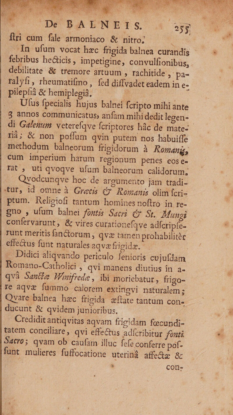 Eos * DeéÁ DAENWEIS firi cum fale armoniaco &amp; nitro; yr. In ufum vocat hzc frigida balnea curandis febribus he&amp;icis , impetigine, convulfionibus, debilitate &amp; tremore artuum , rachitide » pa- ralyfi, rheumatifmo , fed diffvadet eadem in e- pilepià &amp; hemiplegià, E. | Ufus fpecialis hujus balnei fcripto mihi ante 8 annos communicatus; anfam mihi dedit legen- | di Galenum. veterefqve fcriptores hàc de mate- rà; &amp; non poffüm qvin putem nos habuiffe methodum balneorum frigidorum à Romang, cum imperium harum regionum penes eose- Tat , uti qvoqve ufum balneorum calidorum; Qvodcunqve hoc de argumento jam tradi- tur, id omne à Grecis €? Romanis olim fcri- ptum. Relieiofi tantum homines noflro. in re- gno , ufum balnei fontis Sacri (y St. Mungi confervarunt, &amp; vires curationefqve adfcripfe- runt meritis fan&amp;orum, qva tamen prohabilité effe&amp;us funt naturales aqva frigidz. : . Didici aliqvando periculo fenioris cujufdam | Romano-Catholici , qvi manens diutius in. a- qvà Santle Wimfrede, ibi moriebatur , friga- re aqvz fümmo calorem extingvi naturalem ; | Qvare balnea hzc frigida etate tantum Con» ducunt &amp; qvidem junioribus. Credidit antiqvitas aqvam frieidam feecundi- tatem conciliare ,. qvi effe&amp;us adfcribitur fontà Satro; qvam ob caufam illuc fefe conferre pof- funt mulieres. fuffocatione uterinà affe&amp;z &amp; » COD