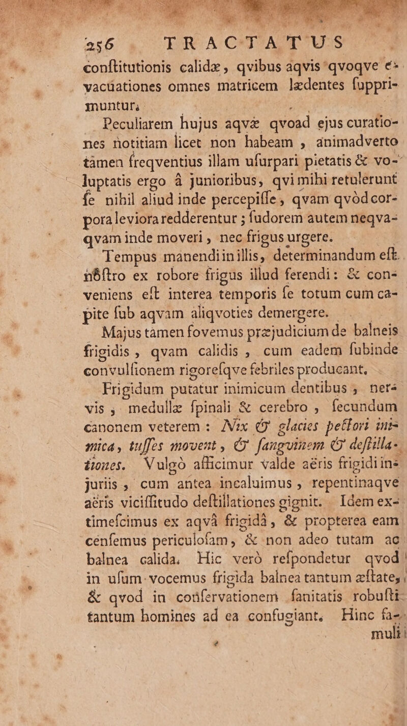 256 TRACH?AA US ^. conftitutionis calide , qvibus aqvis qvoqve e | vacüationes omnes matricem ledentes fuppri- muntur, : p^. Peculiarem hujus aqv&amp; qvoad ejus curatio- nes notitiam licet non habeam , animadverto tàmen freqventius illam ufurpari pietatis &amp; vo- luptatis ergo à junioribus, qvi mihi retulerunt fe nihil aliud inde percepiffe , qvam qvód cor- pora leviora redderentur ; fudorem autem neqva- qvam inde moveri , nec frigus urgere. | Tempus manendiin illis, determinandum eft. i6ílro ex robore frigus illud ferendi: &amp; con- veniens eft interea temporis fe totum cum ca- pite fub aqvam aliqvoties demergere. —.—— . Majustamen fovemus przjudicium de balneis frigidis , qvam calidis , cum eadem fubinde convulfionem rigorefqve febriles producant, Frigidum putatur inimicum dentibus , ner vis , medulle fpinali &amp; cerebro , fecundum canonem veterem : IVax (9 glacies. petfori iut mica, tuffes movent , ' fauguinem Q9 defülla-. £e. Vulgó allicimur valde aéris frigidi ins juris , cum antea incaluimus , repentinaqve aeris viciffitudo deflillationes gignit. Idem ex- timefcimus ex aqvà frigidà, &amp; propterea eam cenfemus periculofam, &amp; non adeo tutam ac. balnea calida, Hic veró refpondetur qvod! in ufum: vocemus frigida balnea tantum zftate; | &amp; qvod in coüfervationem .fanitatis robufti: tantum bomines ad ea confusiant, Hinc faz. mult!