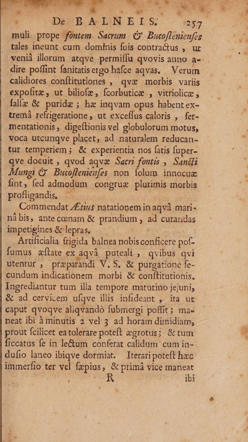 muli. prope fomtem Sacrum (9 Bucoflenienfes tremà refrigeratione ut exceflus caloris , fer- mentationis, digeflionis vel globulorum motus, tur temperiem ; &amp; experientia nos fatis fuper- qve docuit , qvod aqva Sacr fontis , Sandi Mungi C. Bucoffeniezfes mon folum. innocux fint, fed admodum congrue plurimis morbis Commendat 7£rius natatiopem in aqvà mari- nàbis, anteccnam &amp; Brendum ; ad curandas. impetigines &amp; lepras, — Artificialia frieida balnea nobis Perge pof- fumus tate ex Aqvà puteali, qvibus qvi utentur , prz-parandi V. S, &amp; purgatione fe- cundum indicationem morbi &amp; conflitutionis, Ingrediantur tum illa tempore matutino jejuni, &amp; ad cervicem ufqve llis infideant , ita ut caput qvoqve aliqvando fubmergi poffit ; ma- neat ibi à minutis 2 vel. 3 ad horam dimidiam, prout fcilicet ea tolerare poteft egrotus; &amp; tum ficcatus fe in le&amp;um conferat calidum cum in- duíio laneo ibiqve dormiat. Iterari poteft hzc immerfio ter vel [sepius , &amp; primá vice maneat ql *