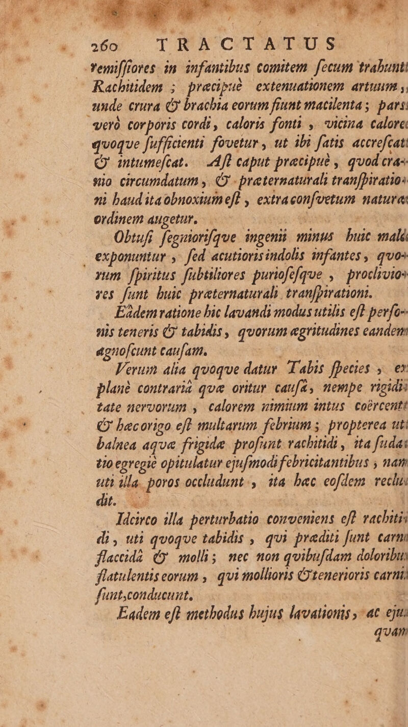 -emiffiores in. infautibus comitem. fecum trabunti Racbitidem ; precipué extenuationem. artuum y, unde crura Q brachia eorum frunt macilentas pars: veró corporis cordi , caloris fonti , vicina calore quoque fufficienti fovetur , ut ibi fatis. accrofcat Q' antumefcat..— A fd caput precipue , quod cra- sio circumdatum ,. O - preternaturalhi tranfDiratios ni baud itaobnoxiume[l , extraconfvetum nature: ordinem augetur. .— 109909 € d Obtufi. fegitori[que. ingeni. minus. buic mal - exponuntur. fed acutiorisindolis smfantes , qo» vum fpiritus fubtiliores puriofefque ,.— proclivios ves funt buic praternaturali tranfpirationt. Eidem ratione bic lavandi modus utilis efl pevfo-- niis teneris C) tabidis, quorum aegritudines eandem agno[cunt caufam. pe Verum alta quoque datur. Talis fpecies — ex plaué. contrarià que oritur. caufa, nempe vigid tate nervorum , calorem umm intus. coercentt Q' bacorigo eff multarum febrium 5. propterea uti balnea aqua frigide. profunt: vachitidi ,/ ita fudai tio egregie opitulatur ejufmodi febricitantibus nam uti ula. poros occludunt., ita. bac eofdem. vectus dit. e vq ldcirco illa perturbatio conveniens eft vachitis di , uti qvoqve tabidis , qui predui funt. carm flacidà (y mollis; nec non quibufdam doloribu flatulentis eorum ,. qui tmollioris Cytenerioris carni) faut,conducunt, n Eadem eft ametbodus bujus lavatious ,- ac eju: quan