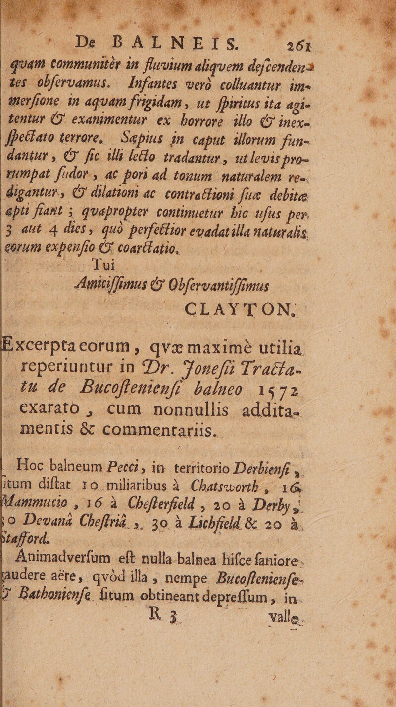 its: Ms aa «n A is | «o ^A BAENEÍSs. 26r quam commumtér in fluvium aliquem dejcende 3 des obfervamus. — Infantes er colluantur. im- nerfione. in aquam frigidam , ut fpiritus ita agi- tentur Q' exanimentur. ex. borrore. allo (5 inex- ffhecíato terrore, — Saepius. in caput. iorum fun- dautur , C fic ili leo tradantur , ut levis pro- vumpat fudov., ac pori ad toxum. naturalem. ve-.. digantur, Ó' dilatiom ac. contratlioni fiue. debite epu fiant ; quapropter. continuetur. bic ufus pe 3 «aut 4 dies, quà pevfetlior evadatilla naturalis. eorum expenfio Ó' coarélatio. — 4lhnicilfunus &amp; Obfervantiffimus ? UCUOLAYT'ON. EXcerptaeorum , qvx maxime utilia. reperiuntur in ZDr. fonefi Tratta- £u de Bucofleuienfi balueo 1572. | exarato , cum nonnullis addita. mentis &amp; commentariis. - . Hoc balneum Petci, in. territorio Derbienf ,. itum diflat 10 miliaribus à Chatswortb , 16. jo Devana Cheflria ,. 30 à Licbfild &amp; 20 à. Mafford. | E Animadverfum eft nulla.balnea hifce faniore- gaudere aére, qvód illa , nempe Bucoflenieufe- V Datbonienfe fitum obtineant depreffum , in. E