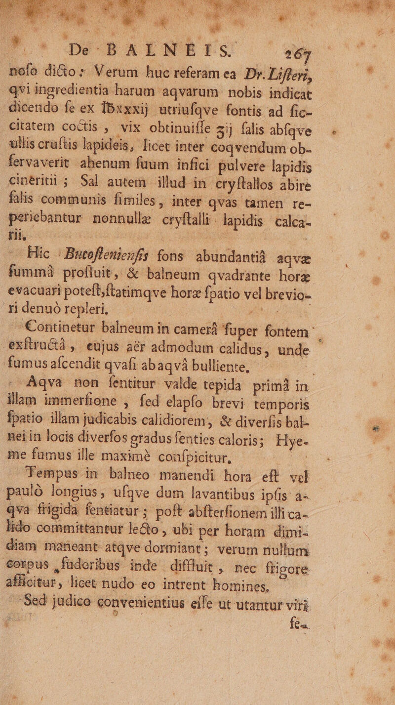 diuddiuci id a lr cA Io* DÉOBAENEE. 267 qviingredientia harum aqvarum- nobis indicat dicendo fe ex Ibxxxij utriufqve fontis ad fic- citatem coctis , vix obtinuiffe aij falis abfqve ullis cruftis lapideis, licet inter coqvendum ob- fervaverit ahenum fuum infici pulvere lapidis cinériti ; Sal autem illud in erylítallos abire falis communis fimiles, inter qvas tamen re- periebantur nonnulle cryflalli. lapidis | calca- tii | RR | Hic | Butoflenieufis fons abundantià aqve fummà profluit, &amp; balneum qvadrante hore evacuari poteft;ftatimqve horz fpatio vel brevio- ri denuó repleri, E exftructà, eujus aér admodum calidus, unde fumus afcendit qvafi abaqvá bulliente, illam immerfione , fed elapfo brevi temporis fpatio illam judicabis calidiorem, &amp; diverfis bal- nei in locis diverfos aradus fenties caloris; Hye- me fumus ille maxime coafpicitur, Fempus in balneo manendi hora eft vil pauló longius, ufqve dum lavantibus ipfis à« qva frigida fentiatur; poft abfterfionem illi ca- lido committantur leGo , ubi per horam dimi- diam maneant atqve dormiant; verum nullum. €orpus ,füdoribus inde diffluit , nec frigore afficitur, licet nudo eo intrent homines, fes.