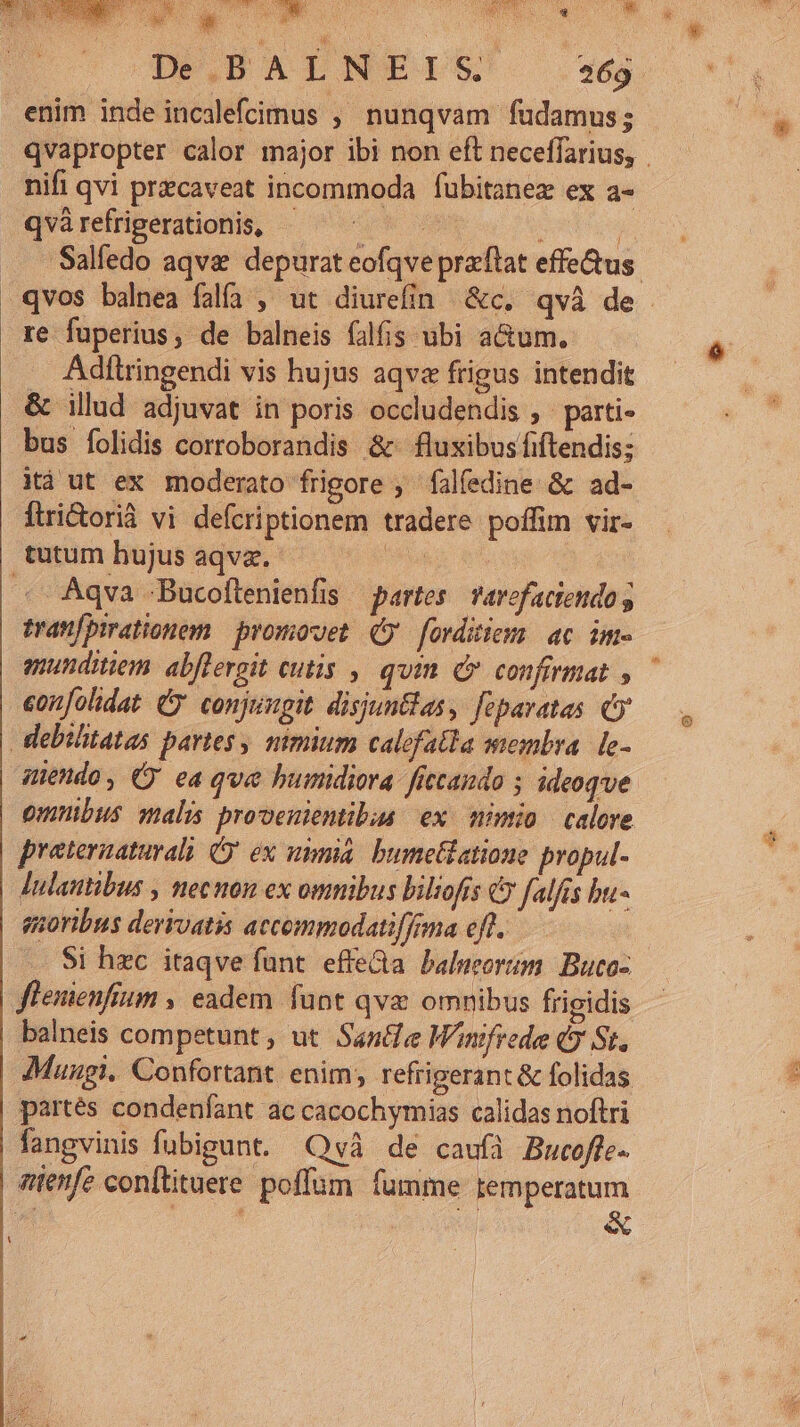 enim inde incalefcimus ; nunqvam fudamus; nifi qvi pracaveat incommoda fubitanez ex a- qvà refrigerationis, | re fuperius, de balneis falfis ubi a&amp;um. Adilringendi vis hujus aqve frigus intendit &amp; illud. adjuvat in poris occludendis , parti- bus folidis corroborandis &amp; fluxibus fiftendis; xà ut ex moderato frigore , falfedine &amp; ad- Ítri&amp;orià vi defcriptionem tradere poffim vir- tutum hujus aqva. fs pon . qva Bucoftenienfis partes. Tavefaciendo g tranfpirationem promovet. (9 forditiom ac. im« amunditiem. abfleroit (utis , quim Qe confirmat , eonfolidat Cy conjungit disjuntlas, fepavatas Cy debilitatas partes, mmium calcfatla membra. le- zuendo, Cy ea qve humidiora- ficcando ideoqve preternaturalà O' ex uma. bumetiatione propul- Julautibus , necnon ex omnibus biliofís €? falis bu- guoribus derivatis accommodatiffima eft. fleuienfium , eadem. funt qva omnibus frigidis balneis competunt , ut Santie Wnfrede € St, partés condenfant ac cacochymias calidas noftri fangvinis fubigunt. Quvà de caufi Bucoffe- enfe conitituere poffum fumme temperatum  i  EDT e«