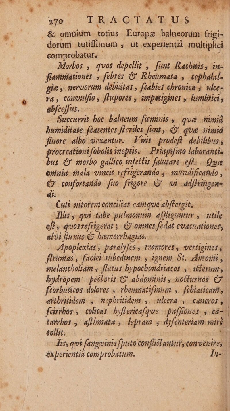 T7. . Wer 270 TRACTATUS dora tutiffimum , ut. Rapesiqnud ie itipluh comprobatut, ^. Morbos ,. qvos depellit , funt Rabbitis 1n- flammiationes , febres C Rheumata ,— €epbalal- gie, nervorum débilitas , fiabies chronica 5. ulce- va , comvulfo, flupores , salse  hunliiii; Succurrit bot balueum fieminis » qué timi hsinidifae féatentes fLeviles funt, que vim fluere. albo vexantur. — Vis: prodofl. debilibus , procreationi fobolis ineptis. Priapifmo laboranti- bus Q morbo gallico infetHis falutare eft. .- Qua 93 confortarido fio frtgete Q wi petat Cuti smitorem conciliat eainque «bj tgitesà eft ; quos refrigerat 5. omnes fedat didtevaE: alvi fluxus 9 bemorrbagias. - | Apoplexias , pavalyfes ; tremores y utriieinctd flrinitas facies vübedinem. 4 agnem. St. daptonü , melanchboliám y. flatus bypocbondriacos , ilerum, bydropem: . pectoris Q' abdominis y uotiurnos Oo