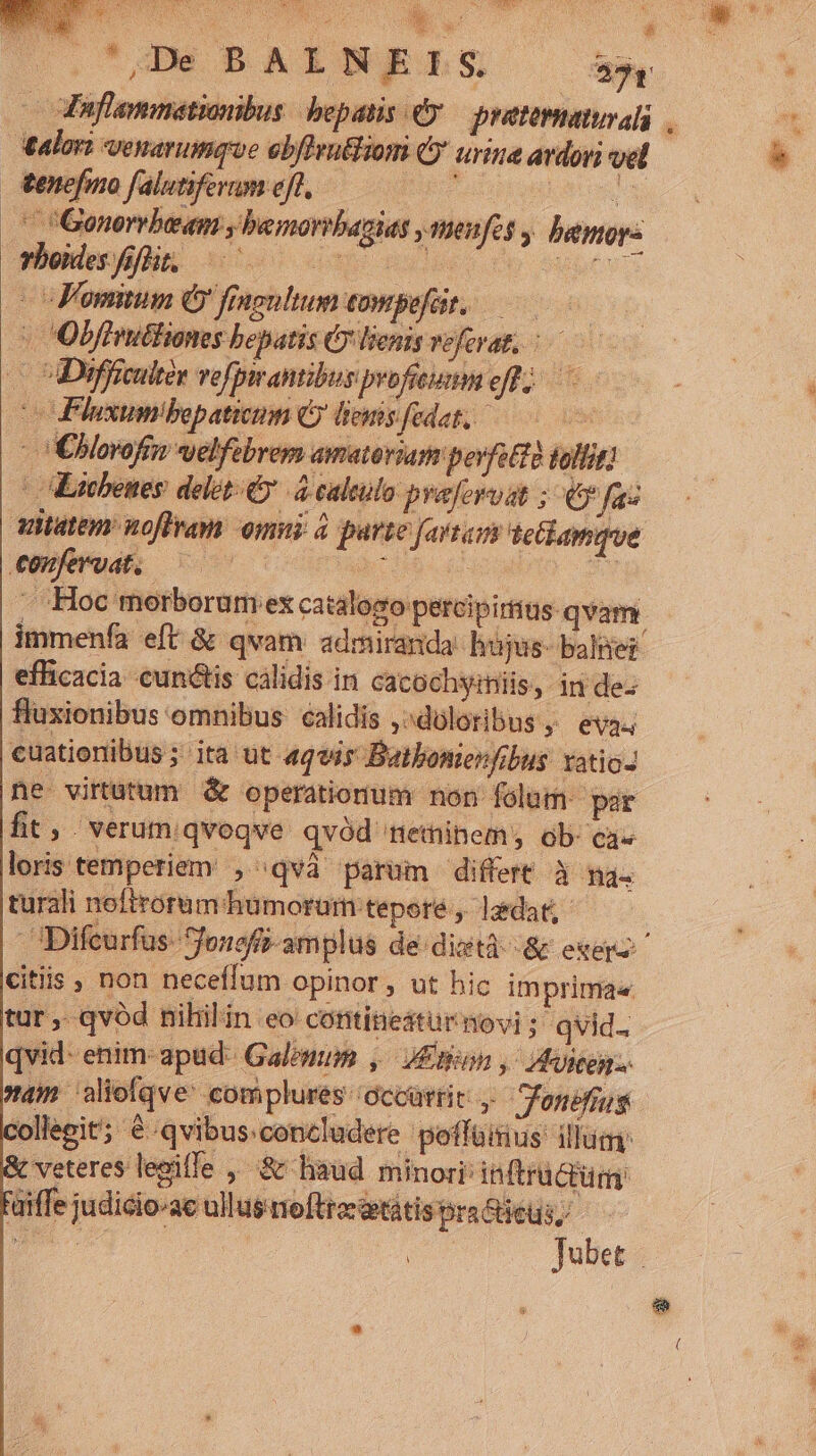 Em Xu | D.C GM BARNERLS 90 -odfaflammationibus hepatis €y.— pratematurali Aalori venarumque ebfleu&amp;Biom (y urine ardoyi vel &amp;enefmo falutiferum eft, ; RIA ' Gonorrbeam , bemorrbazias ,meufes , bamop- modnm des de one de eser | VFomitum Ó fingultum eompefür, 0 - Obffruttioms bepatis Cy lienis veferat, — Difficultor vefpirantibus profiumm oft) v Pluxum!bepaticum O leis fedet, —— |Eborofen velfebrem amatoria povfot20 tollit] |Eitbenes delet: d caleulo pyafervat ; € faz itistem noftram omni à purte fartam tethamque AEAMA c4 comcs d : - Hoc morborumex catalogo percipirius: qvam. immenfa eft &amp; qvam: admiranda: hüjus- baliei efficacia cunis calidis in cacochyiniis, inde. fluxionibus omnibus calidis ,^dóloribus ,. eva; cuationibus ; ita ut «qvis Batbonienfibus xatio- ne virtutum &amp; operationum non folum. par fit, verumqvoqve qvód netninem, ob. ca« loris temperiem , qvà parum differt à na. turali noftrorum humorum teporé , lzdat,- citis , non neceffum opinor , ut hic imprima«. tur , qvód nihilin eo contineatur novi ; qvid. qvid- enim- apud Galomip ,/ Eton , Aviten. collegit; &amp;:qvibus:concludere poffüitius: illum € veteres legifle , &amp; haud minori inftrü Crürn uiffe judicio-ac ullusmeftrerietátisraGicus, 2 | Jubet a (
