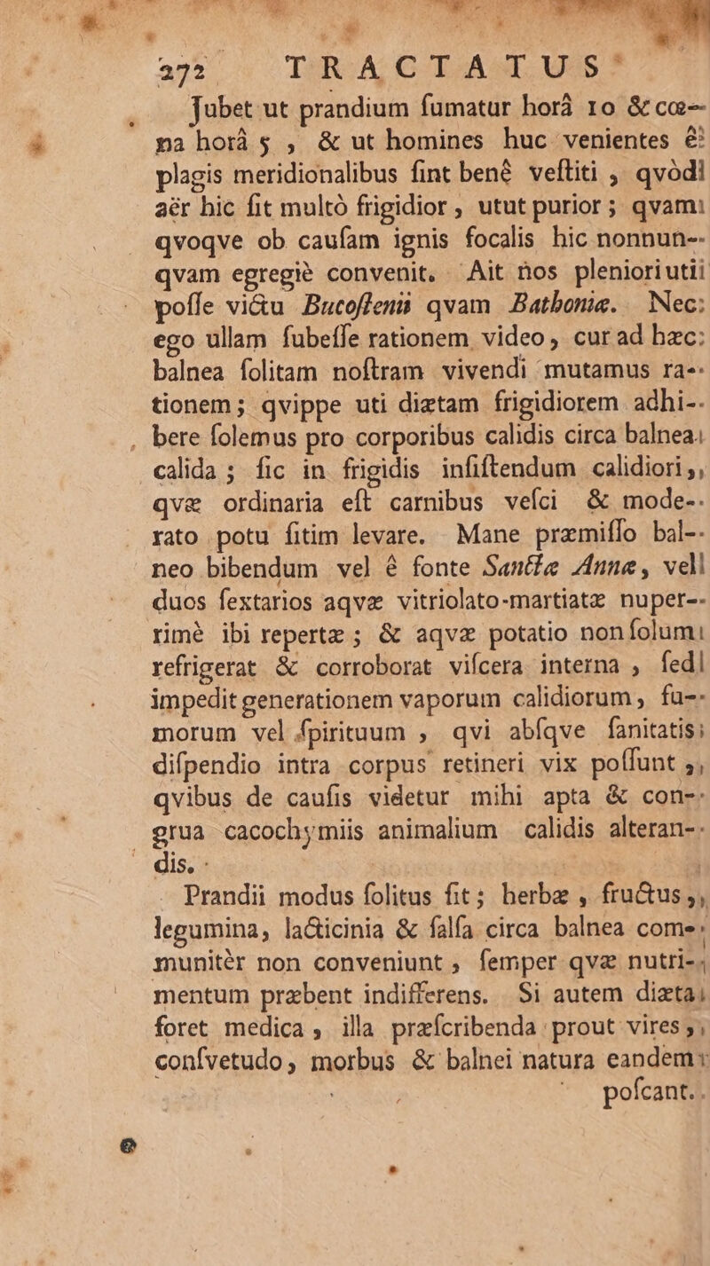 Wu 272 TRA C TAGLI. USS Jubet ut prandium fumatur horá 1o &amp; ce pna horis , &amp; ut homines huc venientes &amp; plagis meridionalibus fint bené veftiti ,. qvódl aér hic fit multó frigidior, utut purior; qvam: qvoqve ob caufam ignis focalis hic nonnun-- qvam egregie convenit, ^Ait nos plenioriutii poffe vi&amp;u Bucofleni qvam Batbonie. Nec; ego ullam fubeífe rationem. video cur ad bxc: balnea folitam noftram vivendi mutamus ra-: tionem; qvippe uti diztam frigidiorem adhi-- calida ; fic in frigidis infiftendum calidiori ;, qvae ordinaria eft carnibus veíci &amp; mode-. rato potu fitim levare. Mane pramiffo bal-- neo bibendum vel é fonte Sante J4nne, vell duos fextarios aqva vitriolato-martiatz nuper-- rimé ibi repertz ; &amp; aqvz potatio noníolumi: refrigerat &amp; corroborat viícera interna ; fedl impedit generationem vaporum calidiorum , fa: morum vel /fpirituum , qvi abfíqve fanitatis; difpendio intra corpus retineri vix poffunt ;, qvibus de caufis videtur mihi apta &amp; con-: Prandii modus folitus fit; herbe , fru&amp;us;, legumina, la&amp;icinia &amp; falfa circa balnea comes . munitér non conveniunt, femper qvz nutri-; mentum praebent indifferens. Si autem dizta; confvetudo, morbus &amp; balnei natura eandem: ^. pofcant..