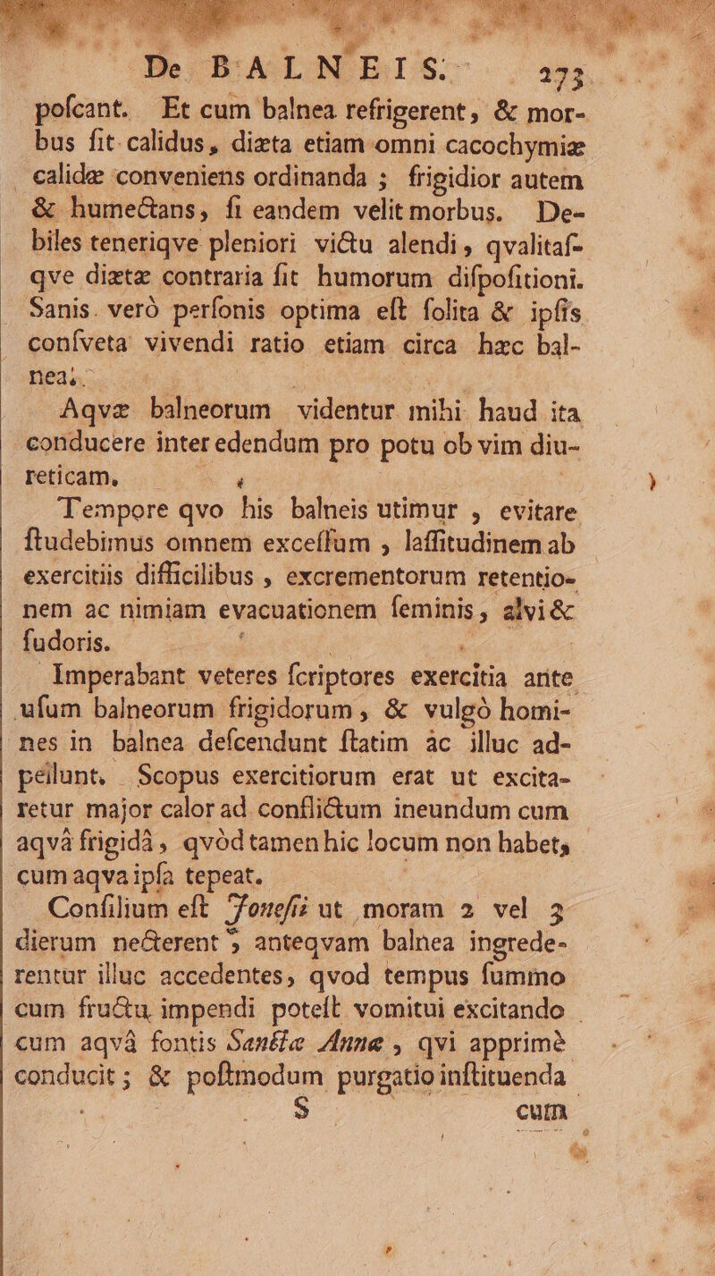 WO T Vd dal pofcant. Et cum balnea refrigerent, &amp; mor- calidae: conveniens ordinanda ; frigidior autem &amp; humectans, fi eandem velit morbus. De- biles teneriqve pleniori vi&amp;u alendi, qvalitaf- qve diztz contraria fit humorum difpofitioni. coníveta vivendi ratio etiam circa hzc bal- nea. | reticam, ftudebimus omnem exceífum , laffitudinem ab nem ac nimiam evacuationem feminis, alvi&amp; fudoris. ' nes in balnea defcendunt ftatim àc illuc ad- pellunt, Scopus exercitiorum erat ut excita- retur major calor ad. conflidum ineundum cum dierum ne&amp;erent ; anteqvam balnea ingrede- rentur illuc accedentes, qvod tempus fummo eis.
