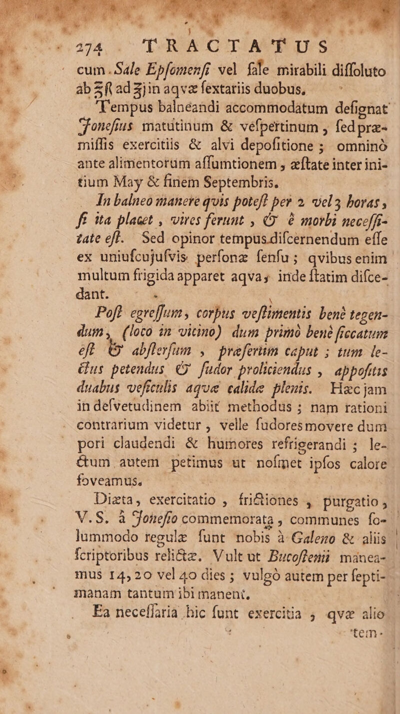 € 474, 4 LR OUTIAVRD. cum Sale Epfomenfi vel fole mirabili diffoluto ab Sf ad 3jin aqva fextariis duobus, | Sonefius. matutinum &amp; vefpertinum , fedpra- miffis exercitiis &amp; alvi depofitione ; omninó ante alimentortim affumtionem , zftate inter ini- tium May &amp; finem Septembris. In balneo manere quis potefl per 2. uel boras , Jf ita placet , vires ferunt , C. à morbi neceffi- z4te efl. Sed opinor tempus.difcernendum effe multum frigida apparet aqva, inde ftatim difce- dint. - à dum; (loco im vico) dum primó bené frecatum eo abflerfum , praefertim caput ; tum le- Gus petendus ( fudor proliciendus ,— abpofitis duabus veficulis ago calide plenis. Hzcjam in defvetudinem abiit methodus ; nam rationi contrarium videtur , velle fudoresmovere dum pori claudendi &amp; hurnores refrigerandi 5. le- &amp;um autem petimus ut nofmet ipfos calore foveamus. | V.S. à Sonefo commemorata , communes fo- * - o LI **  fcriptoribus reli&amp;z. Vultut Bucoffemü minea- manam tantum ibi manent, Ea neceffaria hic funt. exercitia ; qva alio