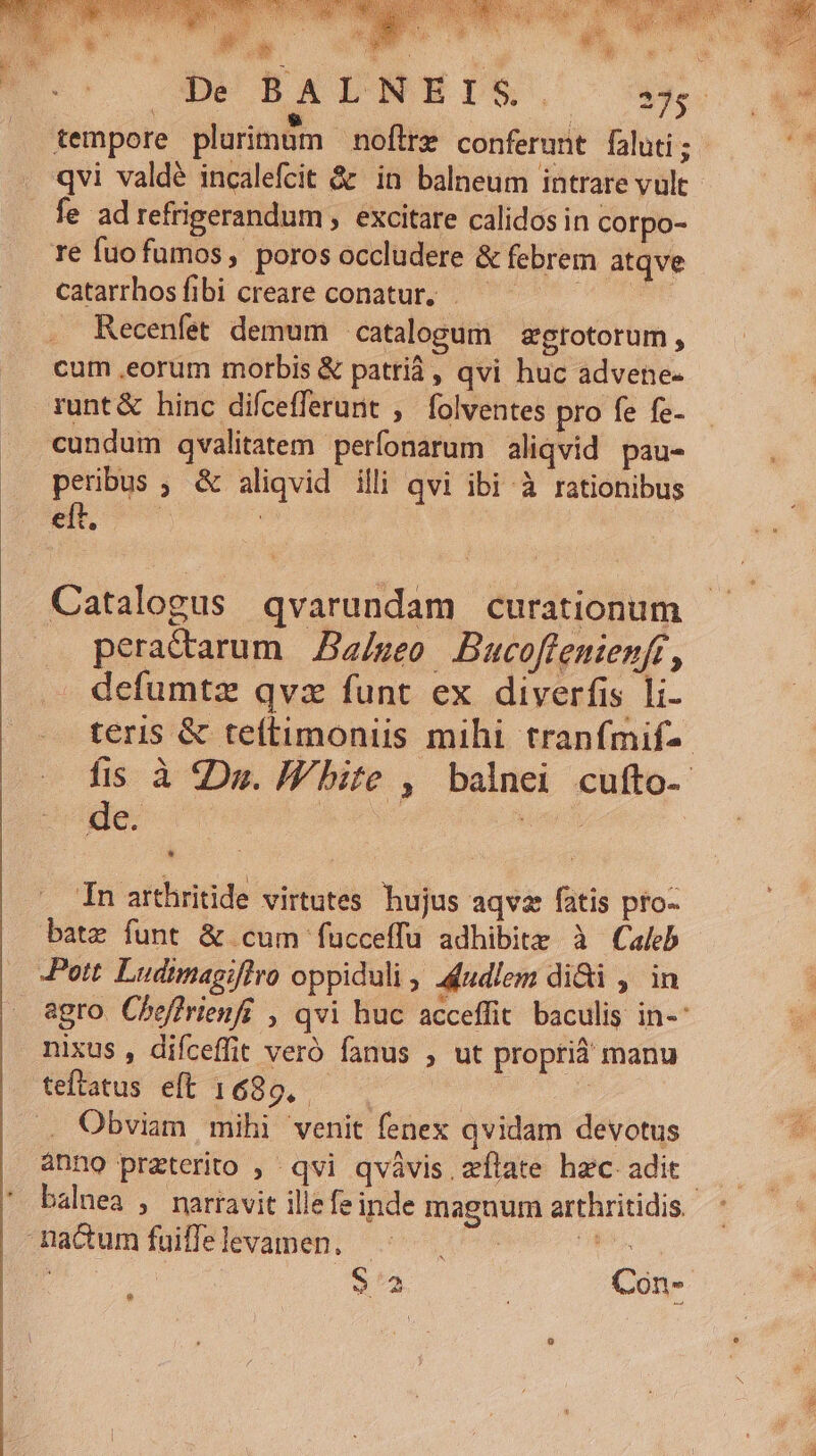 T s OD BATNEDS, ^ 4x. tempore plurimdm noftre conferunt faluti; qvi valdé incalefcit &amp; in balneum intrare vult. fe ad refrigerandum , excitare calidos in corpo- 1e fuofumos, poros occludere &amp; febrem atqve catarrhosíibi creare conatur, UTISSET Recenfet demum catalogum | zgrotorum , cum ,eorum morbis &amp; patrià, qvi huc advene- runt&amp; hinc difcefferunt , folventes pro fe fe- cundum qvalitatem perfonarum aliqvid pau- peribus ; &amp; aliqvid illi qvi ibi à rationibus Boc | | . Catalogus qvarundam curationum .. peractarum Zz/sgeo Bucoffenienft, defumtz qvz funt ex diverfis li- teris &amp; te(timoniis mihi tranfmif-- fis à Du. I bite , balnei cufto- de. ege. hn | — In arthritide virtutes hujus aqvz fatis pfo- bate funt &amp; cum fucceffu adhibitz à Caleb Pott Ludimagiflro oppiduli , 4iudlem di&amp;i , in agro. Cheffrienfi , qvi huc acceffit. baculis in-: nixus , difceffit veró fanus , ut proprià manu teftatus eft 1689, | Obviam mihi venit fenex qvidam devotus anno preterito , qvi qvàávis zflate hzc adit. balnea , narravit ille fe inde magnum arthritidis. .— ' -nactum fuifle levamen,  e S53 Con-