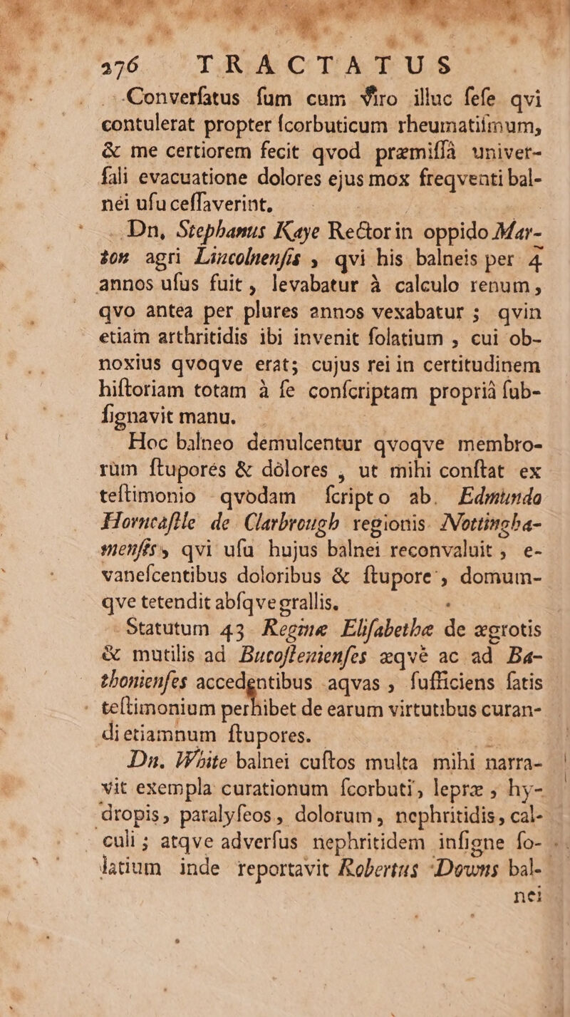  , L^ iL: Á 276 T;,RIA CT:A T US Converfatus fum cam viro iluc fefe qvi contulerat propter Ícorbuticum rheumatiimum, &amp; me certiorem fecit qvod premifíà univet- fali evacuatione dolores ejus mox freqventi bal- nei ufu ceffaverint, | TE -.Dn, Stephanus Kaye ReGorin oppido Mar- 20s agri Lincolwenfis , qvi his. balneis per 4 annos ufus fuit, levabatur à calculo renum , qvo antea per plures annos vexabatur ; qvin etiam arthritidis ibi invenit folatium , cui ob- noxius qvoqve erat; cujus rei in certitudinem hiftoriam totam à fe confcriptam propriá fub- Íignavit manu. | Hoc bilneo demulcentur qvoqve membro- rüm ftuporés &amp; dolores , ut mihi conftat ex teftimonio -qvodam fcripto ab. Edmundo Horncafile. de. Clarbrough vegionis. ZVottincba- se5ffts qvi ufu hujus balnei reconvaluit , e- vanefcentibus doloribus &amp; ítupore'; domum- qve tetendit abíqve grallis, Statutum 43. Regme Elfabetbe de xgrotis &amp; mautilis ad. Butoffezienfes zqvé ac ad Ba- tbonienfes accedgntibus aqvas , fufficiens fatis - te(limonium perfibe de earum virtutibus curan- dietiamnum ftupores. - vd Dn. White balnei cuftos multa mihi narra- vit exempla curationum fcorbuti; leprz ; hy- dropis, paralyfeos, dolorum, nephritidis cal- culi ; atqve adverfus nephritidem infigne fo- .. lium inde reportavit Robertus Downs bal- nei