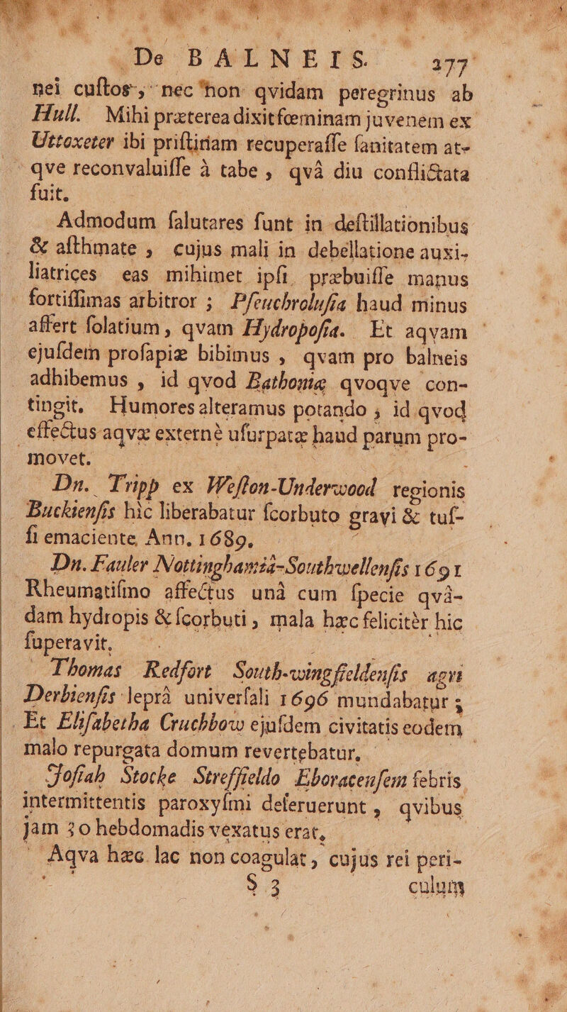 CPU. -. wot AM .De BALNETIS 133 nei cuftos, nec'hon qvidam peregrinus ab Hull. Mihi praterea dixitfeeminam juvenem ex. Uttoxeter ibi priftiriam recuperaffe fanitatem at- fuit. | Admodum falutares funt. in deftillationibus &amp; afthmate ;— cujus mali in debellatione auxi. liatrices eas. mihimet ipfi. prebuiffe manus affert folatium , qvam Hjdropofra. Et aqvam - ejufdem profapiz bibimus , qvam pro balneis adhibemus , id qvod Zatbonig qvoqve con- movet. | ddp E^ : Dn. Tripp ex. Weflon-Underzoed | regionis Buckienfis hic liberabatur fcorbuto gravi &amp; tuf- fiemaciente Ann. 1689. Dn. Fauler Nottinghanza-Soutbwellenfis v69 1 dam hydropis &amp;Ícorbuti , mala hxc felicitér hic BOdaVM. co — Thomas Redfort. Soutb-voing fielenfís agit Derbienfis leprà univerfali 1696 mundabatur ; malo repurgata domum revertebatur, Jofíab Stocke Streffieldo Eboracenfem febris. jam 30 hebdomadis vexatus erat, . Aqva hzc lac non coagulat, cujus rei peri- E. 33 culum