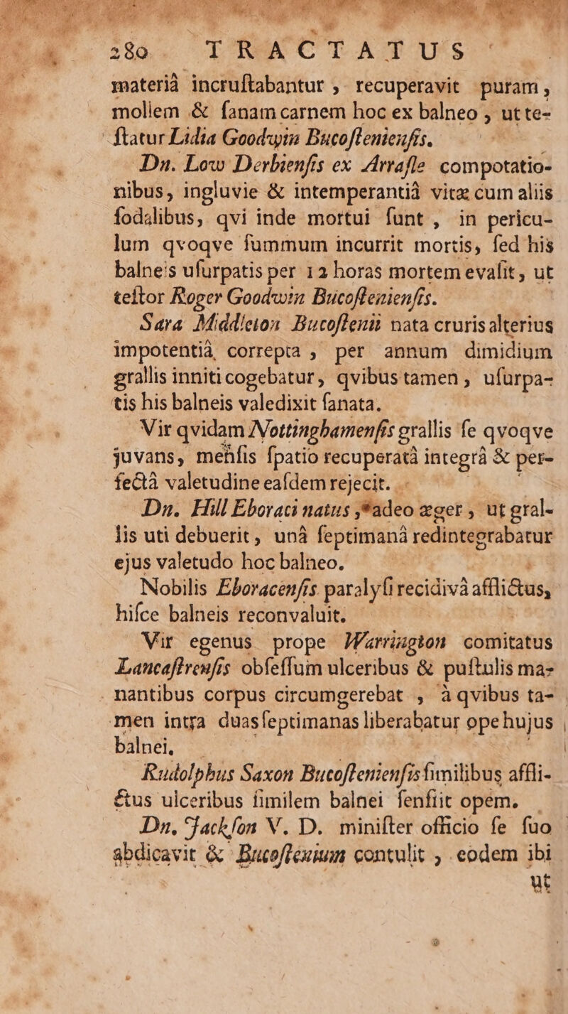 WE: E. z ERO... | 280 UY R A e T ATUS materià incruftabantur ,. recuperavit puram , moliem .&amp; fanam carnem hoc ex balneo , ut te- ftatur Lidia Goodwin Bucoflenieufís. Dn. Low Derbienfis ex irrafle compotatio- nibus, ingluvie &amp; intemperantià vitz cum aliis fodslibus, qvi inde mortui funt , in pericu- lum qvoqve fummum incurrit mortis, fed his balne:s ufurpatis per 12 horas mortem evalit , ut teltor Roger Goodwin Bucoflenienfis. Sara Middleion Bucoflenit nata cruris alterius impotentià correpta ; per annum dimidium grallis inniticogebatur, qvibustamen, ufürpa- tis his balneis valedixit fanata. Vir qvidam INottinghamenfis grallis fe qvoqve juvans, mehfis fpatio recuperatà integrà &amp; per- fectà valetudine eafdem rejecit. Dn. Hill Eboraci natus ,*adeo eger, utgral. lis uti debuerit, unà feptimanà redinteerabatur ejus valetudo hoc balneo. Nobilis Eboracenfis parolyfirecidivà ilius hifce balneis reconvaluit. Vir egenus prope Jfarrugton comitatus Laucafiveufis obfeffum ulceribus &amp; puftulis maz men intra duasfeptimanas liberabatur ope hujus balnei. | Rudolpbus Saxon Bucoflenienfis fimilibus affli- us ulceribus fimilem balnei fenftit opem. abdicavit &amp; BucofTeuim contulit , eodem ibi ut