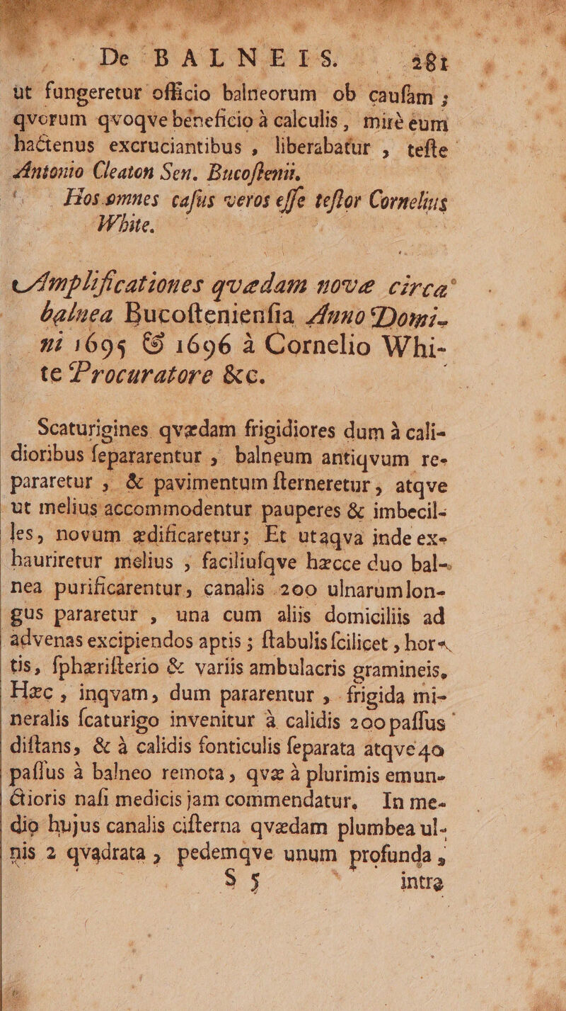 COURTS uM E à a t  S  j 3  MS : á T RS : .De'BALNIEIS- ei &amp;t fungeretur officio balneorum ob caufam ; qvorum qvoqve beneficio à calculis , miré eum zintonto Cleaton Sen. Bucoflemi, — | to Hosemues. cafus veros effe teflor Cornelis -Whbe. HERB, | m v mplificationes quedam move circa: — &amp;alnea Bucoftenienfia 4fuuo Domi. dii 1695 C9 1696 à Cornelio Whi- te Zrocuratore &amp;c. .Scaturigines qvedam frigidiores dum à cali- dioribus fepararentur , balneum antiqvum re- pararetur , &amp; pavimentum flerneretur , atqve ut melius accommodentur pauperes &amp; imbecil- les, novum zdificaretur; Et ut aqva inde ex- hauriretur melius , faciliufqve hzcce duo bal-. nea purificarentur, canalis 200 ulnarumlon- gus pararetur , una cum alis domicilis ad advenas excipiendos aptis ; tabulis fcilicet , hor«. tis, fpharifterio &amp; variis ambulacris gramineis, Hac, inqvam, dum pararentur , frigida mi- neralis Ícaturigo invenitur à calidis 200 paffus ' diftans, &amp; à calidis fonticulis feparata atqve 40 paffus à balneo remota, qva à plurimis emun- Gioris nafi medicis jam commendatur, In me- dio hujus canalis cifterna qvzdam plumbea ul- nis 2 qvadrata, pedemqve unum profunda, x E ; intro