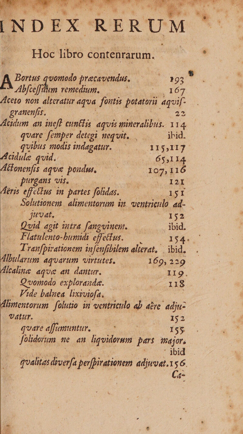 Bortus quomodo pracavendus, A :« 393 hi * Abfteff Jp remedium, ——— x 107 Aceto non alteratur «114, fontis potatori aquif- granenf. fs 23 Acidum an ineft cuntfis. aquis minevalibus. 114 . quare femper detegi nequit... — ihid. quibus modis eis du dM HIDE Acdule quid.. ut 1 6551 ld. Aonenf. $ aqua pondus C | X09] 16 purgans vis, — ai I2I Airis effetlus in partes folidas.. AUT RUE Ci d Solutionent alimentorum in ventriculo 4ad- juuat, 152 Quid agit intra fangwinem. | ibid. Flatulento-bumidi effettus. 154. T ranfpivationem infenfibilem alierat, | ibid. Hlbularum aqvarum virtutes. 169, 229 dicaline aqve an dantur. II9. Quomodo explorande. — .. 118 Fide balnea. lixiviofa, : limentorum falutio in ventriculo dj aive p. NE o | 152 quare affumuntur,—- 0 0- 155 Joliderum ne an liqvidorum pars major, : ' jbid qualitas dh perfoirationem adjwvat.156. Ca-